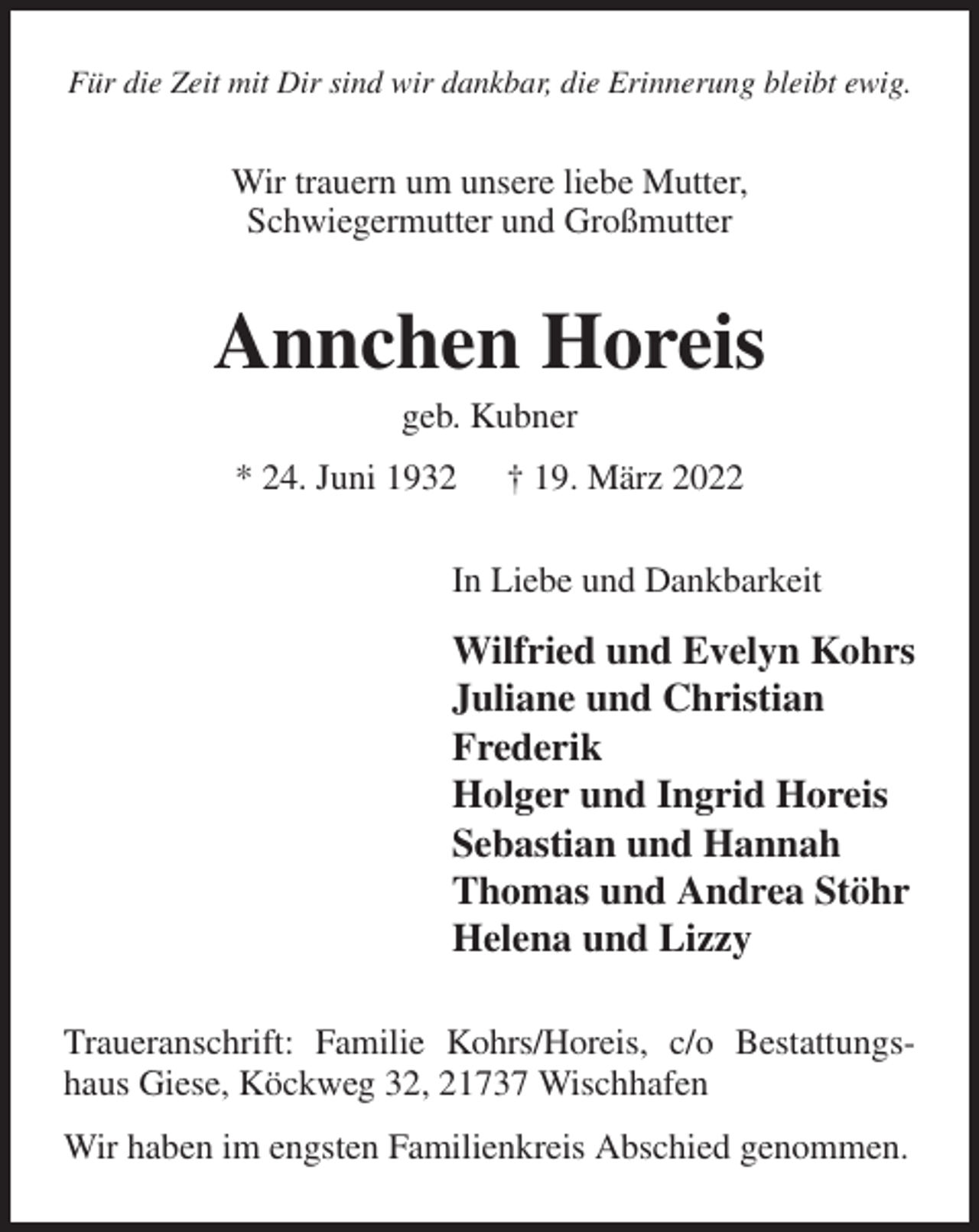 <p>Für die Zeit mit Dir sind wir dankbar, die Erinnerung bleibt ewig.<br />Wir trauern um unsere liebe Mutter,<br />Schwiegermutter und Großmutter<br />Annchen Horeis<br />geb. Kubner<br />* 24. Juni 1932 † 19. März 2022<br />In Liebe und Dankbarkeit<br />Wilfried und Evelyn Kohrs<br />Juliane und Christian<br />Frederik<br />Holger und Ingrid Horeis<br />Sebastian und Hannah<br />Thomas und Andrea Stöhr<br />Helena und Lizzy<br />Traueranschrift: Familie Kohrs/Horeis, c/o Bestattungshaus Giese, Köckweg 32, 21737 Wischhafen<br />Wir haben im engsten Familienkreis Abschied genommen.</p>