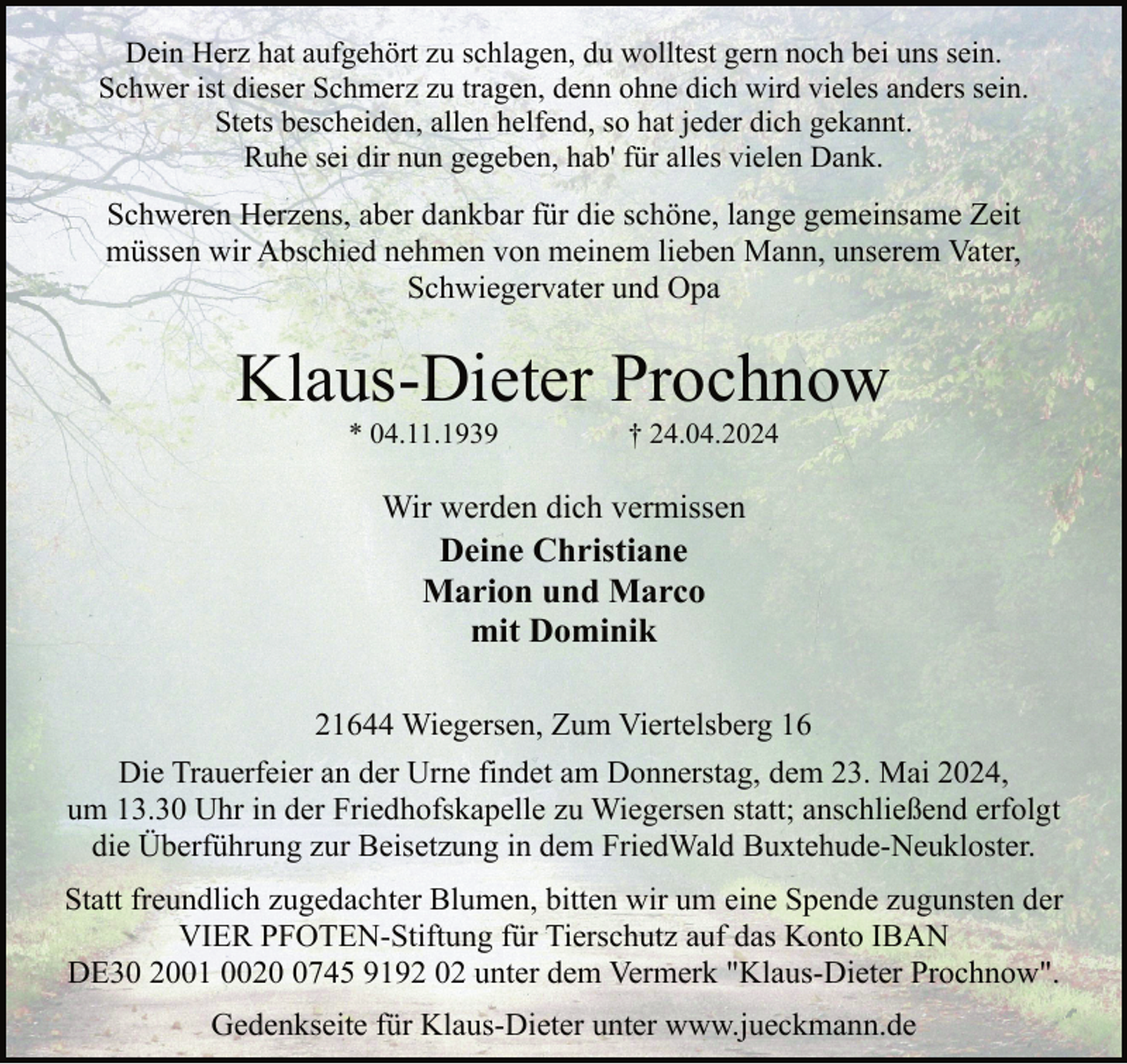 <p>Dein Herz hat aufgehört zu schlagen, du wolltest gern noch bei uns sein.<br />Schwer ist dieser Schmerz zu tragen, denn ohne dich wird vieles anders sein.<br />Stets bescheiden, allen helfend, so hat jeder dich gekannt.<br />Ruhe sei dir nun gegeben, hab' für alles vielen Dank.</p><p>Schweren Herzens, aber dankbar für die schöne, lange gemeinsame Zeit<br />müssen wir Abschied nehmen von meinem lieben Mann, unserem Vater,<br />Schwiegervater und Opa</p><p>Klaus-Dieter Prochnow<br />* 04.11.1939</p><p>† 24.04.2024</p><p>Wir werden dich vermissen<br />Deine Christiane<br />Marion und Marco<br />mit Dominik<br />21644 Wiegersen, Zum Viertelsberg 16<br />Die Trauerfeier an der Urne findet am Donnerstag, dem 23. Mai 2024,<br />um 13.30 Uhr in der Friedhofskapelle zu Wiegersen statt; anschließend erfolgt<br />die Überführung zur Beisetzung in dem FriedWald Buxtehude-Neukloster.<br />Statt freundlich zugedachter Blumen, bitten wir um eine Spende zugunsten der<br />VIER PFOTEN-Stiftung für Tierschutz auf das Konto IBAN<br />DE30 2001 002745 9192 02 unter dem Vermerk "Klaus-Dieter Prochnow".<br />Gedenkseite für Klaus-Dieter unter www.jueckmann.de</p>