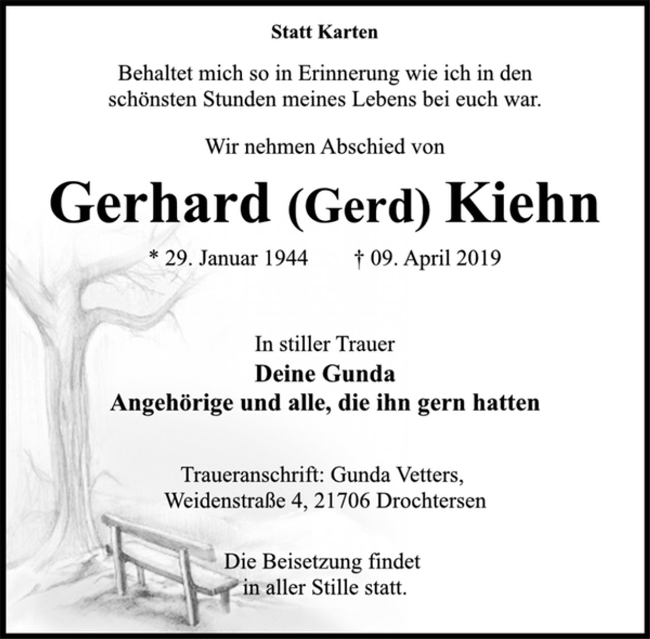 <p>Statt Karten<br />Behaltet mich so in Erinnerung wie ich in den<br />schönsten Stunden meines Lebens bei euch war.<br />Wir nehmen Abschied von<br />Gerhard (Gerd) Kiehn<br />* 29. Januar 1944 † 09. April 2019<br />In stiller Trauer<br />Deine Gunda<br />Angehörige und alle, die ihn gern hatten<br />Traueranschrift: Gunda Vetters,<br />Weidenstraße 4, 21706 Drochtersen<br />Die Beisetzung findet<br />in aller Stille statt.</p>
