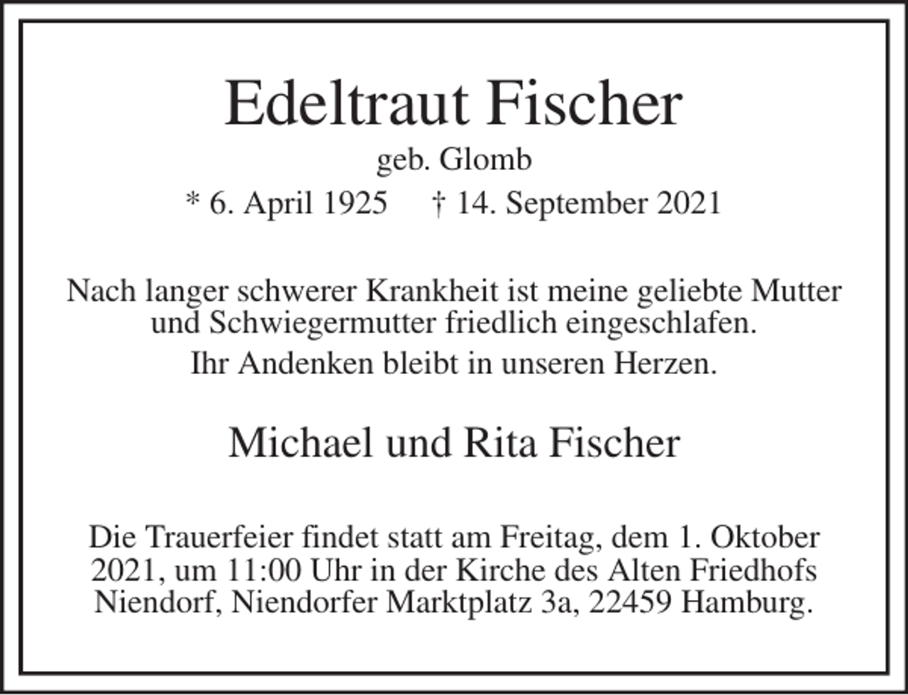 <p>Edeltraut Fischer<br />geb. Glomb<br />* 6. April 1925 † 14. September 2021<br />Nach langer schwerer Krankheit ist meine geliebte Mutter<br />und Schwiegermutter friedlich eingeschlafen.<br />Ihr Andenken bleibt in unseren Herzen.<br />Michael und Rita Fischer<br />Die Trauerfeier findet statt am Freitag, dem 1. Oktober<br />2021, um 11:00 Uhr in der Kirche des Alten Friedhofs<br />Niendorf, Niendorfer Marktplatz 3a, 22459 Hamburg.</p>