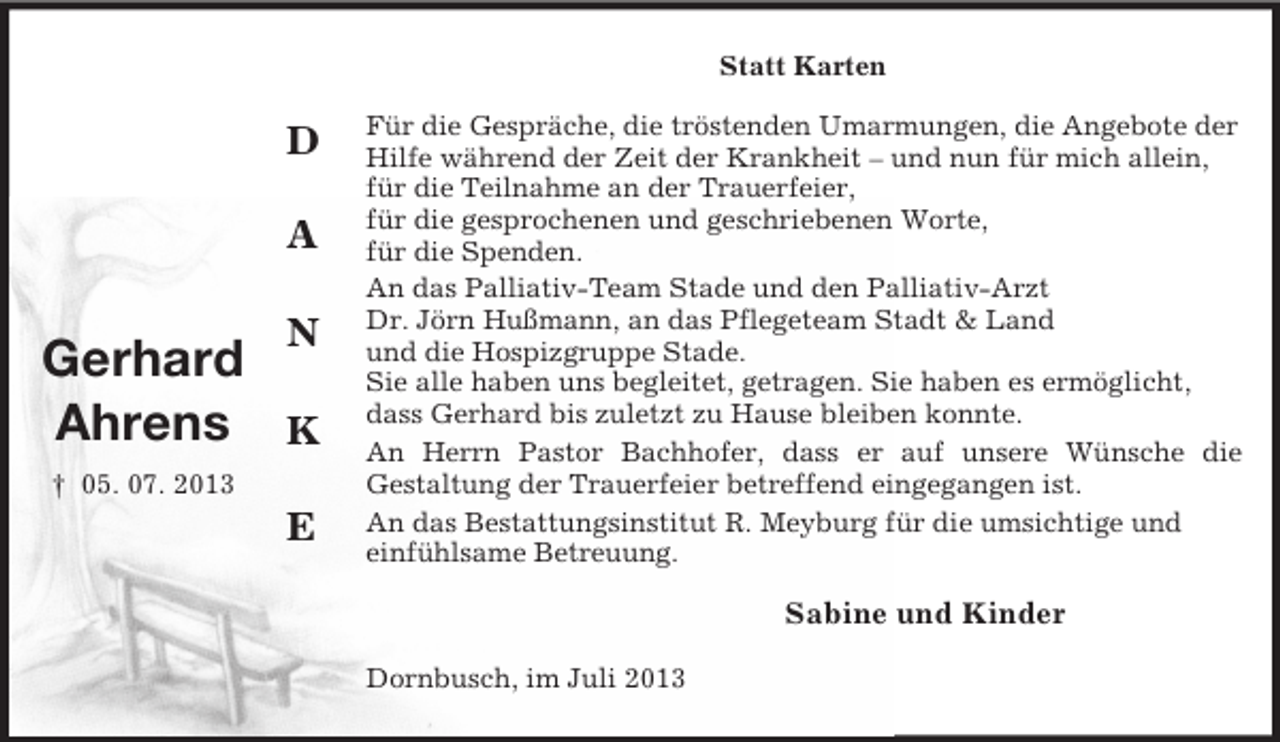 <p>Statt Karten</p><p>D<br />A<br />N</p><p>Gerhard<br />Ahrens K<br />† 05. 07. 2013</p><p>E</p><p>Für die Gespräche, die tröstenden Umarmungen, die Angebote der<br />Hilfe während der Zeit der Krankheit – und nun für mich allein,<br />für die Teilnahme an der Trauerfeier,<br />für die gesprochenen und geschriebenen Worte,<br />für die Spenden.<br />An das Palliativ-Team Stade und den Palliativ-Arzt<br />Dr. Jörn Hußmann, an das Pflegeteam Stadt &amp; Land<br />und die Hospizgruppe Stade.<br />Sie alle haben uns begleitet, getragen. Sie haben es ermöglicht,<br />dass Gerhard bis zuletzt zu Hause bleiben konnte.<br />An Herrn Pastor Bachhofer, dass er auf unsere Wünsche die<br />Gestaltung der Trauerfeier betreffend eingegangen ist.<br />An das Bestattungsinstitut R. Meyburg für die umsichtige und<br />einfühlsame Betreuung.</p><p>Sabine und Kinder<br />Dornbusch, im Juli 2013</p>