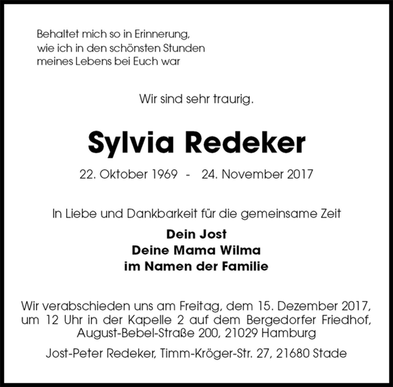 <p>Behaltet mich so in Erinnerung,<br />wie ich in den schönsten Stunden<br />meines Lebens bei Euch war<br />Wir sind sehr traurig.<br />Sylvia Redeker<br />22. Oktober 1969 - 24. November 2017<br />In Liebe und Dankbarkeit für die gemeinsame Zeit<br />Dein Jost<br />Deine Mama Wilma<br />im Namen der Familie<br />Wir verabschieden uns am Freitag, dem 15. Dezember 2017, um 12 Uhr in der Kapelle 2 auf dem Bergedorfer Friedhof, August-Bebel-Straße 200, 21029 Hamburg<br />Jost-Peter Redeker, Timm-Kröger-Str. 27, 21680 Stade</p>