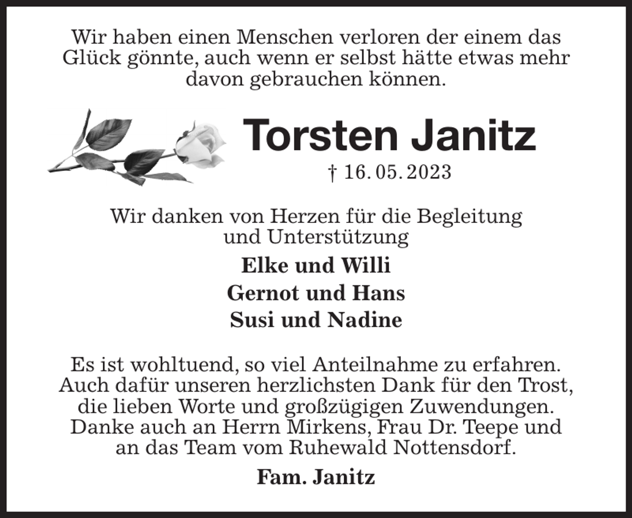 <p>Wir haben einen Menschen verloren der einem das Glück gönnte, auch wenn er selbst hätte etwas mehr<br />davon gebrauchen können.<br />Torsten Janitz<br />† 16. 05. 2023<br />Wir danken von Herzen für die Begleitung<br />und Unterstützung<br />Elke und Willi<br />Gernot und Hans<br />Susi und Nadine<br />Es ist wohltuend, so viel Anteilnahme zu erfahren.<br />Auch dafür unseren herzlichsten Dank für den Trost,<br />die lieben Worte und großzügigen Zuwendungen.<br />Danke auch an Herrn Mirkens, Frau Dr. Teepe und<br />an das Team vom Ruhewald Nottensdorf.<br />Fam. Janitz</p>