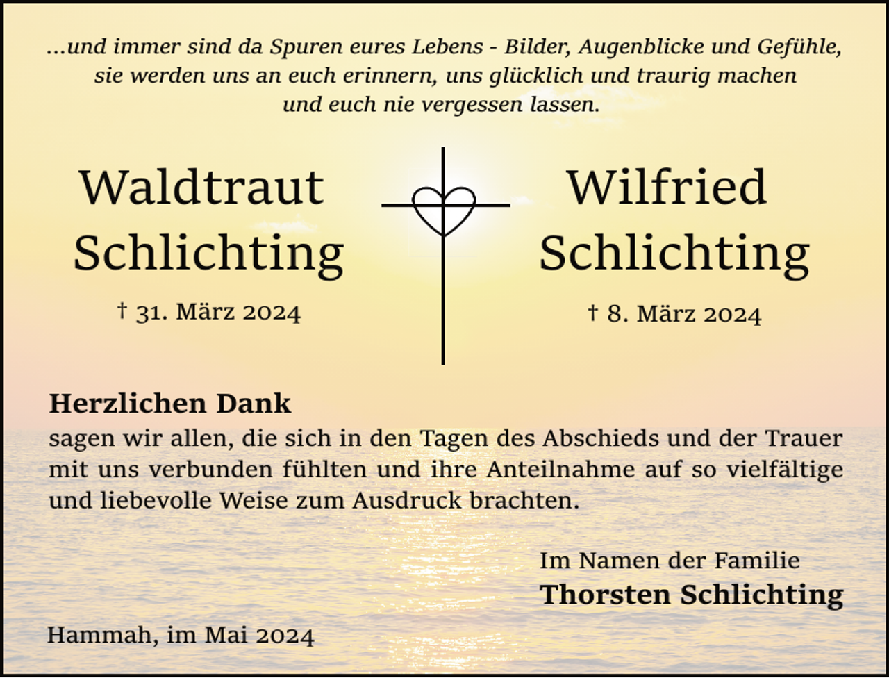 <p>...und immer sind da Spuren eures Lebens ­ Bilder, Augenblicke und Gefühle,<br />sie werden uns an euch erinnern, uns glücklich und traurig machen<br />und euch nie vergessen lassen.</p>
<p>Waldtraut<br />Schlichting</p>
<p>Wilfried<br />Schlichting</p>
<p>† 31. März 2024</p>
<p>† 8. März 2024</p>
<p>Herzlichen Dank</p>
<p>sagen wir allen, die sich in den Tagen des Abschieds und der Trauer<br />mit uns verbunden fühlten und ihre Anteilnahme auf so vielfältige<br />und liebevolle Weise zum Ausdruck brachten.<br />Im Namen der Familie</p>
<p>Thorsten Schlichting<br />Hammah, im Mai 2024</p>