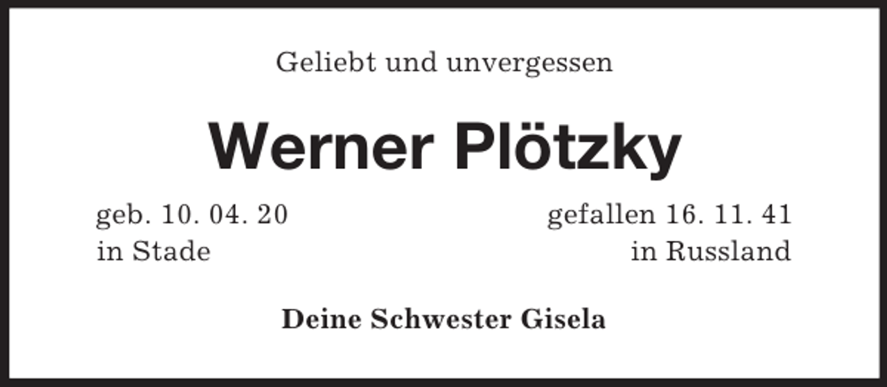 <p>Geliebt und unvergessen<br />Werner Plötzky<br />geb. 10. 04. 20 gefallen 16. 11. 41<br />in Stade in Russland<br />Deine Schwester Gisela</p>