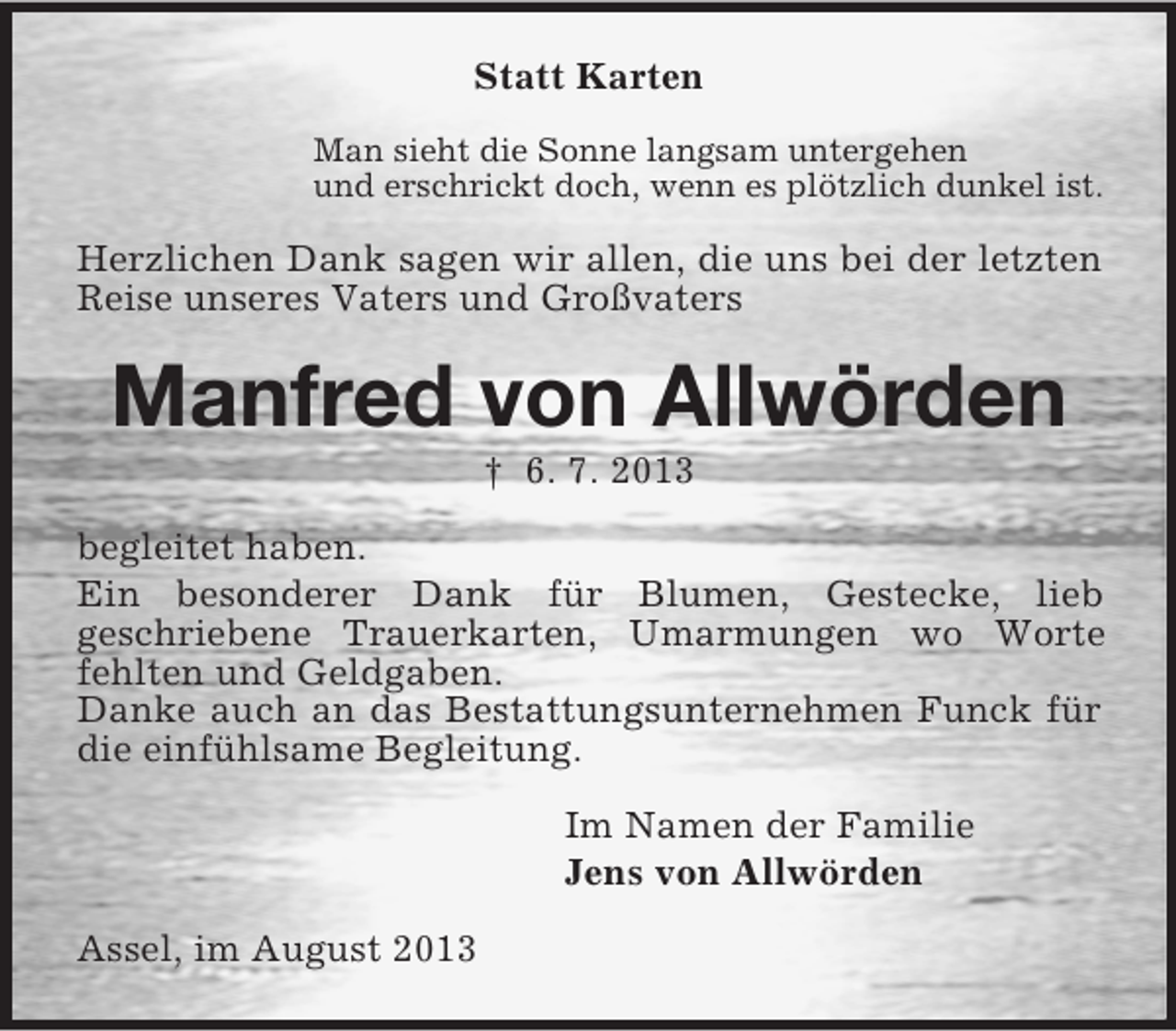 <p>Statt Karten<br />Man sieht die Sonne langsam untergehen<br />und erschrickt doch, wenn es plötzlich dunkel ist.</p><p>Herzlichen Dank sagen wir allen, die uns bei der letzten<br />Reise unseres Vaters und Großvaters</p><p>Manfred von Allwörden<br />† 6. 7. 2013<br />begleitet haben.<br />Ein besonderer Dank für Blumen, Gestecke, lieb<br />geschriebene Trauerkarten, Umarmungen wo Worte<br />fehlten und Geldgaben.<br />Danke auch an das Bestattungsunternehmen Funck für<br />die einfühlsame Begleitung.<br />Im Namen der Familie<br />Jens von Allwörden<br />Assel, im August 2013</p>