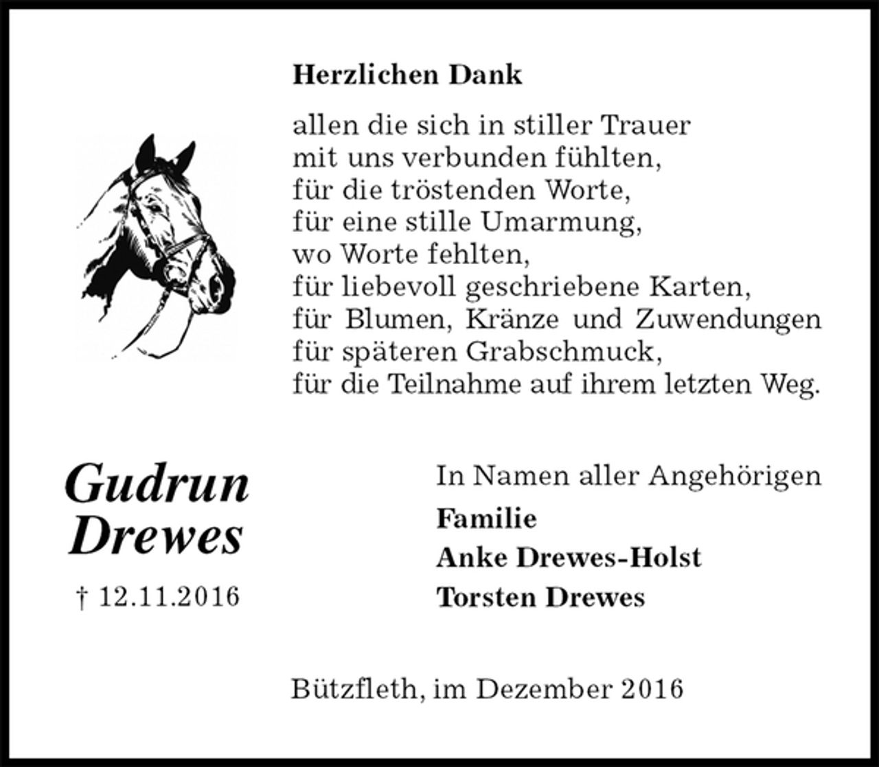 <p>Herzlichen Dank<br />allen die sich in stiller Trauer<br />mit uns verbunden fühlten,<br />für die tröstenden Worte,<br />für eine stille Umarmung,<br />wo Worte fehlten,<br />für liebevoll geschriebene Karten,<br />für Blumen, Kränze und Zuwendungen<br />für späteren Grabschmuck,<br />für die Teilnahme auf ihrem letzten Weg.<br />In Namen aller Angehörigen<br />Familie<br />Anke Drewes-Holst<br />Torsten Drewes<br />Bützfleth, im Dezember 2016</p><p>Gudrun<br />Drewes<br />† 12.11.2016</p>