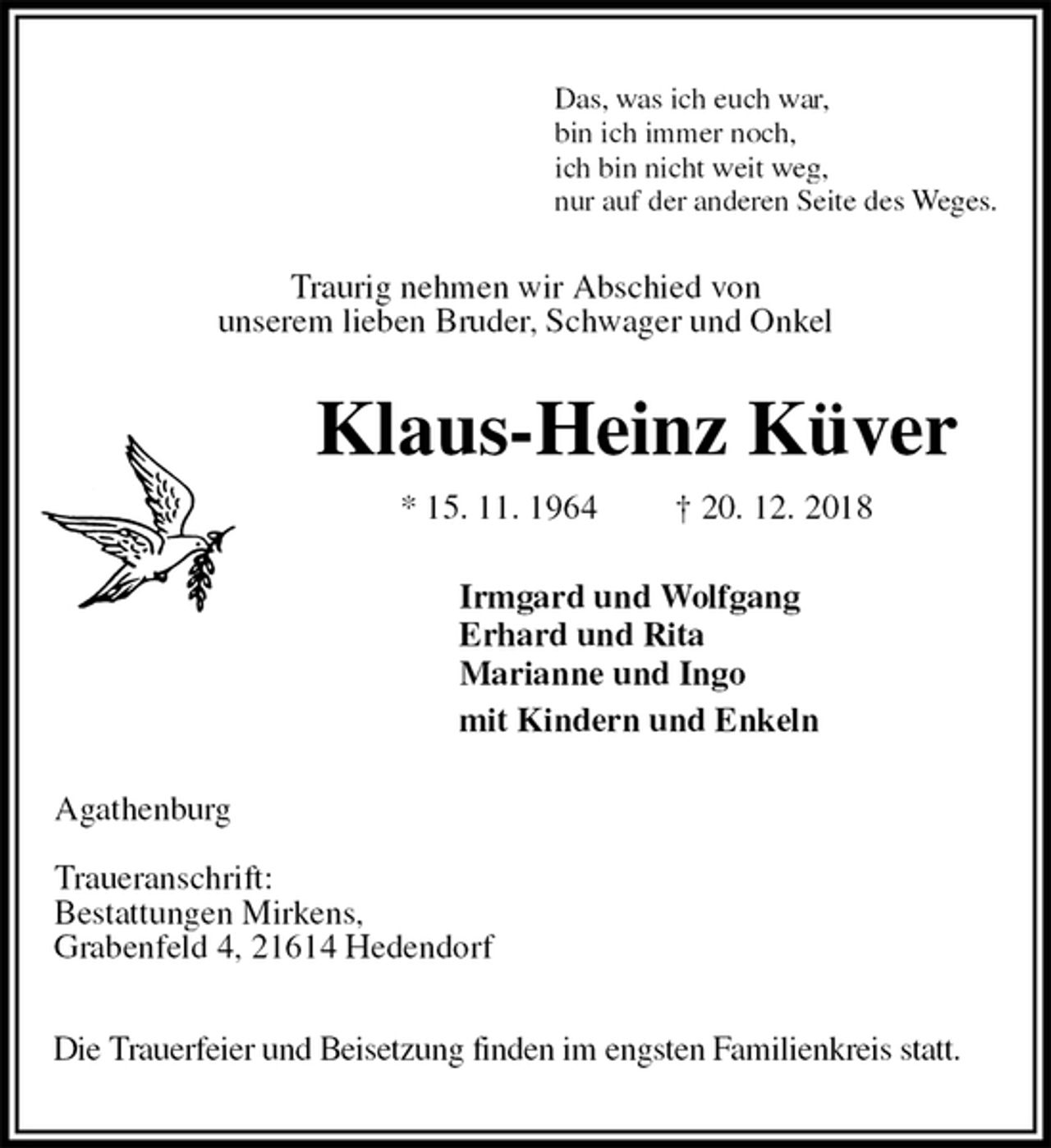 <p>Das, was ich euch war,<br />bin ich immer noch,<br />ich bin nicht weit weg,<br />nur auf der anderen Seite des Weges.<br />Traurig nehmen wir Abschied von<br />unserem lieben Bruder, Schwager und Onkel<br />Klaus-Heinz Küver<br />* 15. 11. 1964 † 20. 12. 2018<br />Irmgard und Wolfgang<br />Erhard und Rita<br />Marianne und Ingo<br />mit Kindern und Enkeln<br />Agathenburg</p><p>Traueranschrift:<br />Bestattungen Mirkens,<br />Grabenfeld 4, 21614 Hedendorf</p><p>Die Trauerfeier und Beisetzung finden im engsten Familienkreis statt.</p>