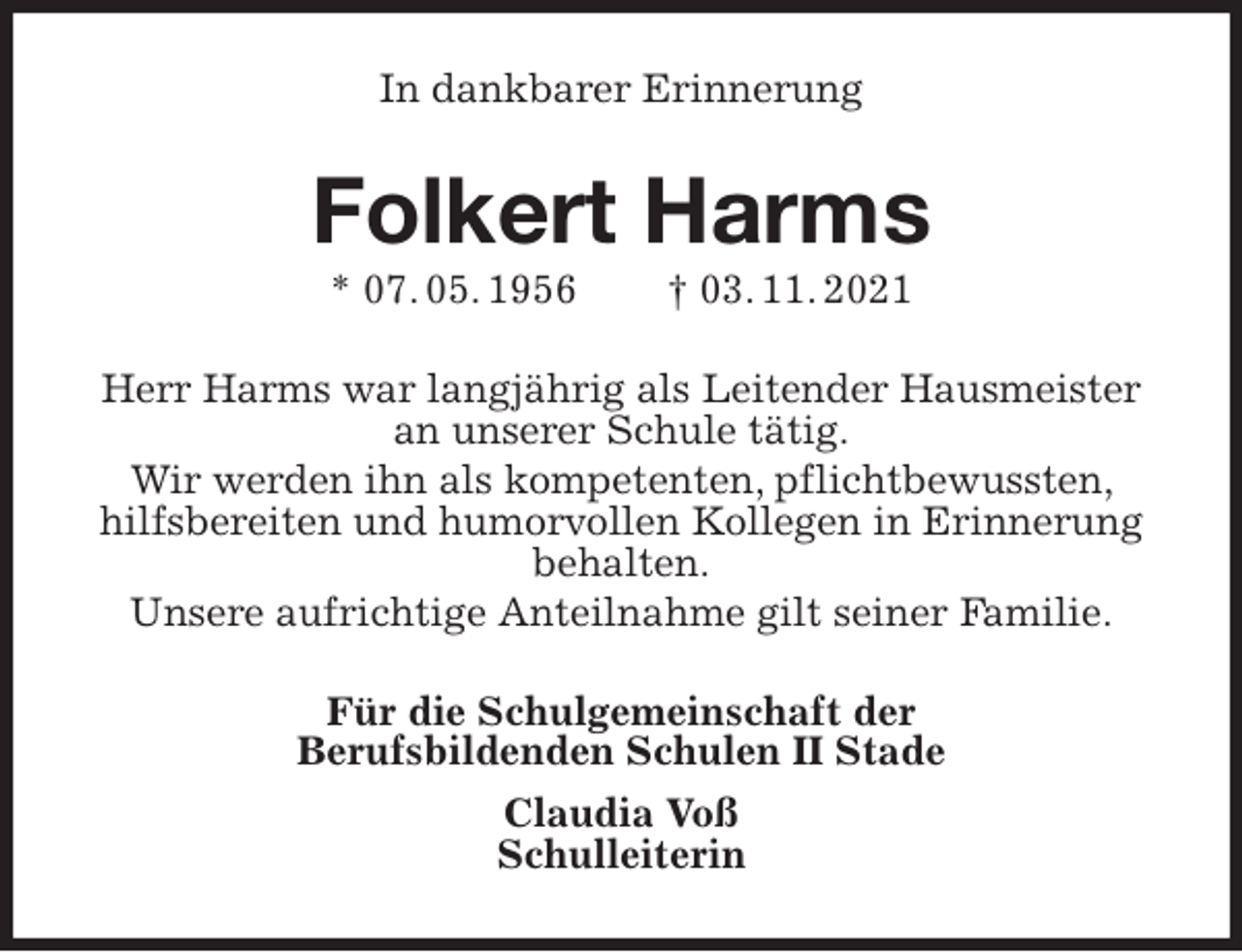 <p>In dankbarer Erinnerung<br />Folkert Harms<br />* 07. 05. 1956 † 03. 11. 2021<br />Herr Harms war langjährig als Leitender Hausmeister an unserer Schule tätig.<br />Wir werden ihn als kompetenten, pflichtbewussten, hilfsbereiten und humorvollen Kollegen in Erinnerung behalten.<br />Unsere aufrichtige Anteilnahme gilt seiner Familie.<br />Für die Schulgemeinschaft der<br />Berufsbildenden Schulen II Stade<br />Claudia Voß<br />Schulleiterin</p>