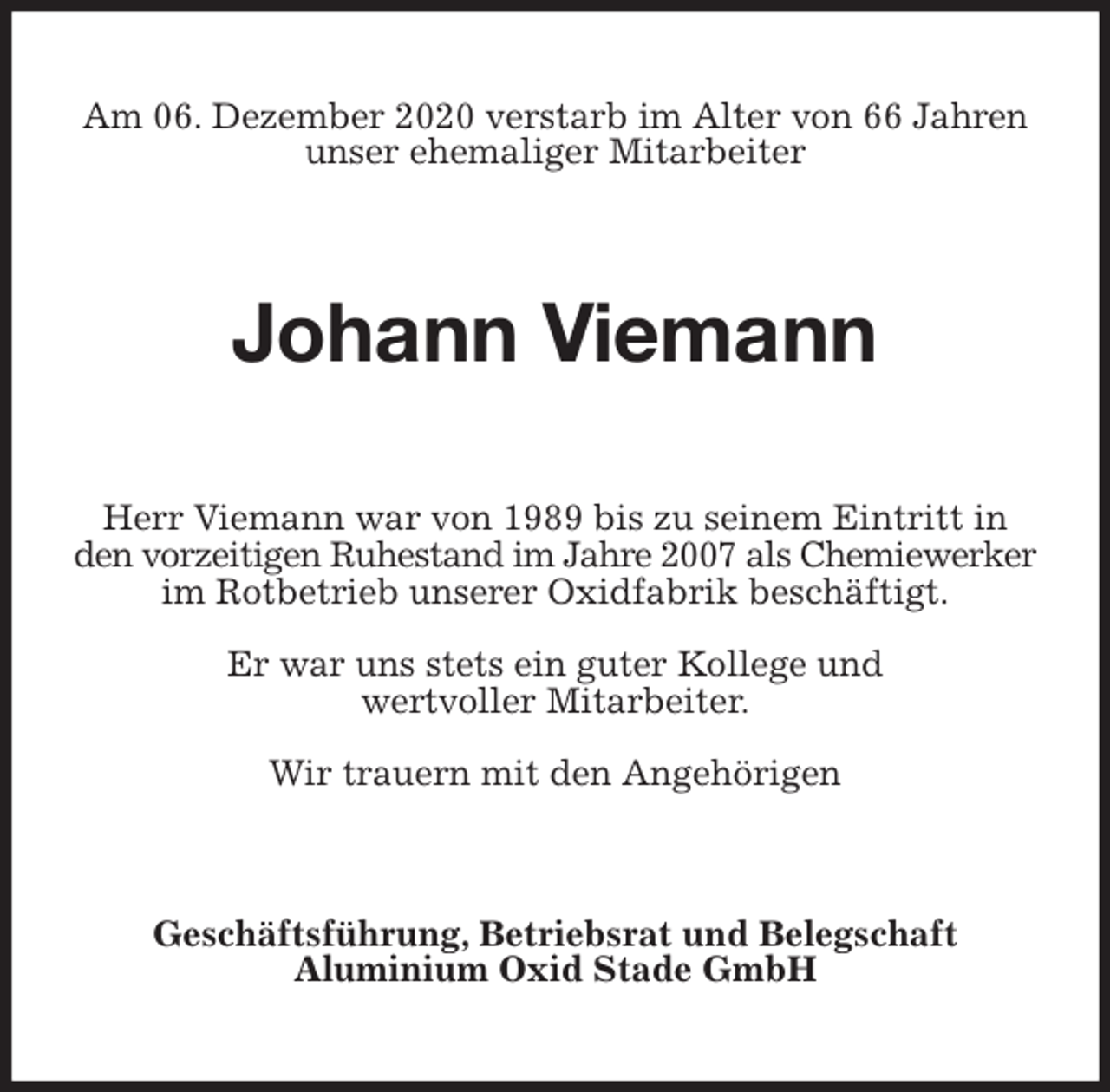 <p>Am 06. Dezember 2020 verstarb im Alter von 66 Jahren unser ehemaliger Mitarbeiter<br />Johann Viemann<br />Herr Viemann war von 1989 bis zu seinem Eintritt in den vorzeitigen Ruhestand im Jahre 2007 als Chemiewerker im Rotbetrieb unserer Oxidfabrik beschäftigt.</p>
<p>Er war uns stets ein guter Kollege und<br />wertvoller Mitarbeiter.</p>
<p>Wir trauern mit den Angehörigen<br />Geschäftsführung, Betriebsrat und Belegschaft<br />Aluminium Oxid Stade GmbH</p>