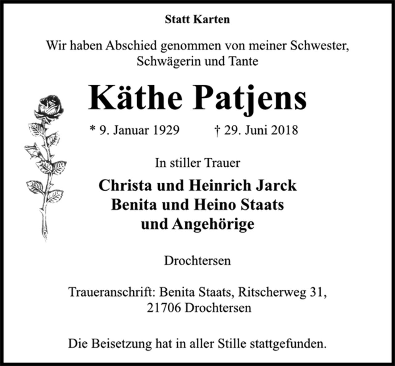 <p>Statt Karten<br />Wir haben Abschied genommen von meiner Schwester,<br />Schwägerin und Tante<br />* 9. Januar 1929 † 29. Juni 2018<br />Käthe Patjens<br />In stiller Trauer<br />Christa und Heinrich Jarck<br />Benita und Heino Staats<br />und Angehörige<br />Drochtersen<br />Traueranschrift: Benita Staats, Ritscherweg 31,<br />21706 Drochtersen<br />Die Beisetzung hat in aller Stille stattgefunden.</p>