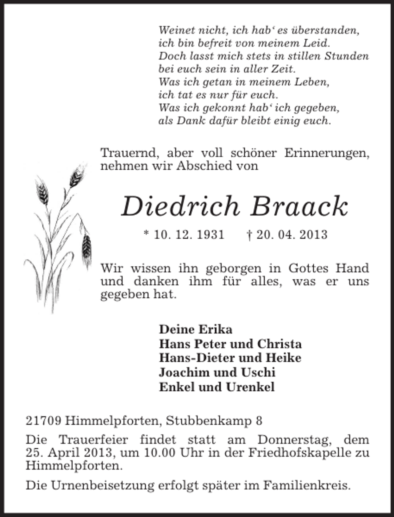 <p>Weinet nicht, ich hab‘ es überstanden,<br />ich bin befreit von meinem Leid.<br />Doch lasst mich stets in stillen Stunden<br />bei euch sein in aller Zeit.<br />Was ich getan in meinem Leben,<br />ich tat es nur für euch.<br />Was ich gekonnt hab‘ ich gegeben,<br />als Dank dafür bleibt einig euch.<br />Trauernd, aber voll schöner Erinnerungen, nehmen wir Abschied von<br />Diedrich Braack<br />* 10. 12. 1931 † 20. 04. 2013<br />Wir wissen ihn geborgen in Gottes Hand und danken ihm für alles, was er uns<br />gegeben hat.<br />Deine Erika<br />Hans Peter und Christa<br />Hans-Dieter und Heike<br />Joachim und Uschi<br />Enkel und Urenkel<br />21709 Himmelpforten, Stubbenkamp 8<br />Die Trauerfeier findet statt am Donnerstag, dem<br />25. April 2013, um 10.00 Uhr in der Friedhofskapelle zu Himmelpforten.<br />Die Urnenbeisetzung erfolgt später im Familienkreis.</p>