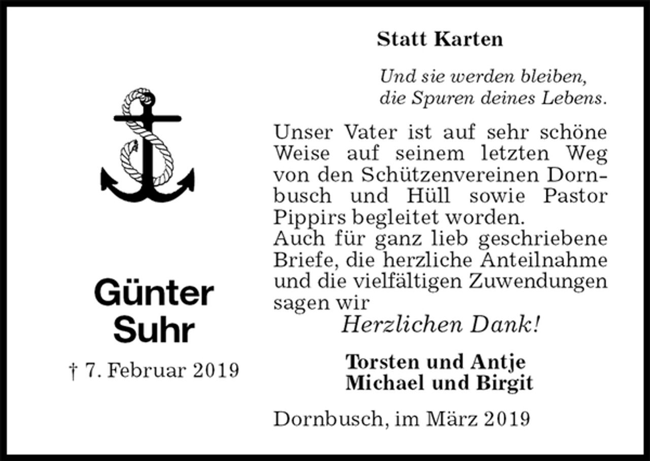 <p>Statt Karten<br />Und sie werden bleiben,<br />die Spuren deines Lebens.<br />Unser Vater ist auf sehr schöne Weise auf seinem letzten Weg von den Schützenvereinen Dornbusch und Hüll sowie Pastor Pippirs begleitet worden.<br />Auch für ganz lieb geschriebene Briefe, die herzliche Anteilnahme<br />und die vielfältigen Zuwendungen<br />sagen wir<br />Herzlichen Dank!<br />Dornbusch, im März 2019<br />Torsten und Antje<br />Michael und Birgit<br />Günter<br />Suhr<br />† 7. Februar 2019</p>