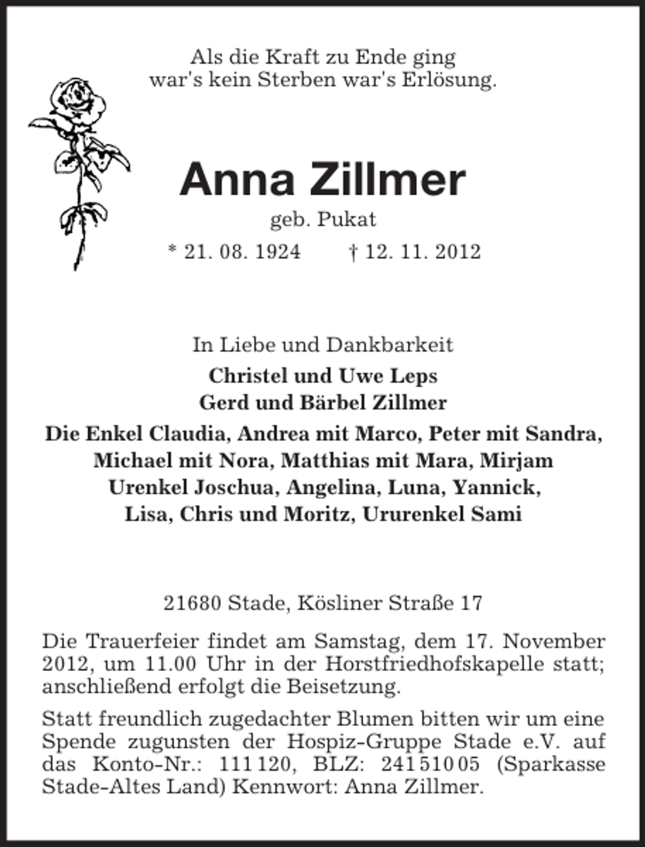 <p>Als die Kraft zu Ende ging<br />war's kein Sterben war's Erlösung.<br />Anna Zillmer<br />geb. Pukat<br />* 21. 08. 1924 † 12. 11. 2012<br />In Liebe und Dankbarkeit<br />Christel und Uwe Leps<br />Gerd und Bärbel Zillmer<br />Die Enkel Claudia, Andrea mit Marco, Peter mit Sandra,<br />Michael mit Nora, Matthias mit Mara, Mirjam<br />Urenkel Joschua, Angelina, Luna, Yannick,<br />Lisa, Chris und Moritz, Ururenkel Sami<br />21680 Stade, Kösliner Straße 17<br />Die Trauerfeier findet am Samstag, dem 17. November 2012, um 11.00 Uhr in der Horstfriedhofskapelle statt; anschließend erfolgt die Beisetzung.<br />Statt freundlich zugedachter Blumen bitten wir um eine Spende zugunsten der Hospiz-Gruppe Stade e.V. auf das Konto-Nr.: 111 120, BLZ: 241 510 05 (Sparkasse<br />Stade-Altes Land) Kennwort: Anna Zillmer.</p>
