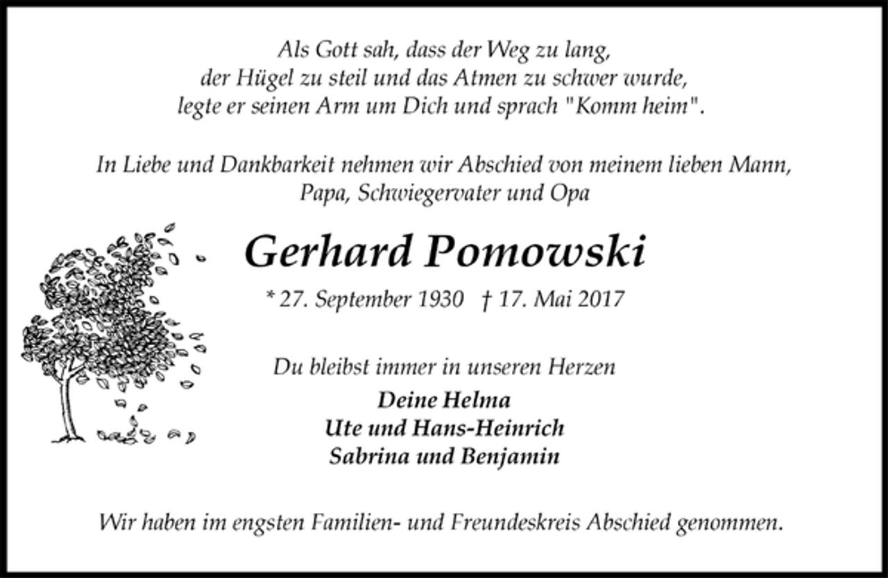 <p>Als Gott sah, dass der Weg zu lang,<br />der Hügel zu steil und das Atmen zu schwer wurde,<br />legte er seinen Arm um Dich und sprach "Komm heim".</p><p>In Liebe und Dankbarkeit nehmen wir Abschied von meinem lieben Mann, Papa, Schwiegervater und Opa<br />Gerhard Pomowski<br />* 27. September 1930 † 17. Mai 2017</p><p>Du bleibst immer in unseren Herzen<br />Deine Helma<br />Ute und Hans-Heinrich<br />Sabrina und Benjamin</p><p>Wir haben im engsten Familien- und Freundeskreis Abschied genommen.</p>