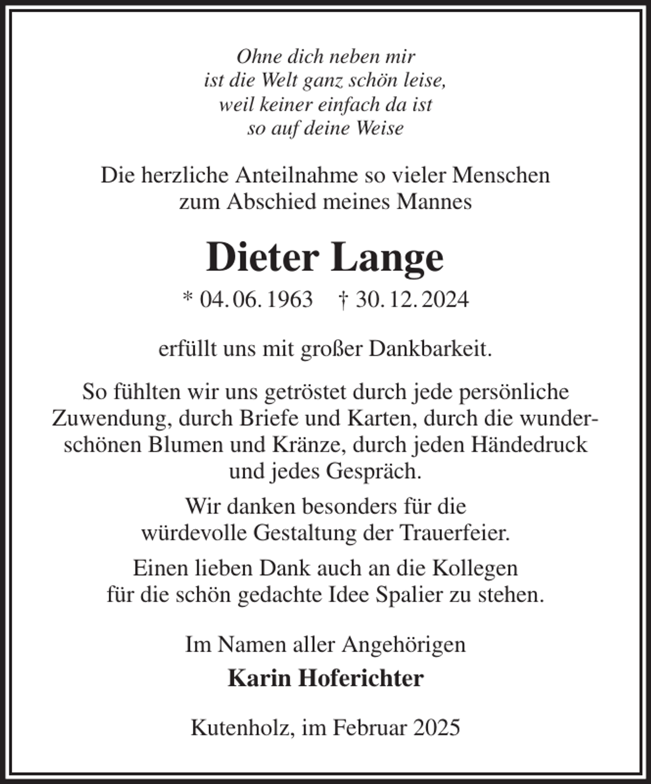 <p>Ohne dich neben mir<br />ist die Welt ganz schön leise,<br />weil keiner einfach da ist<br />so auf deine Weise<br />Die herzliche Anteilnahme so vieler Menschen<br />zum Abschied meines Mannes<br />Dieter Lange<br />* 04. 06. 1963 † 30. 12. 2024<br />erfüllt uns mit großer Dankbarkeit.<br />So fühlten wir uns getröstet durch jede persönliche<br />Zuwendung, durch Briefe und Karten, durch die wunderschönen Blumen und Kränze, durch jeden Händedruck<br />und jedes Gespräch.<br />Wir danken besonders für die<br />würdevolle Gestaltung der Trauerfeier.<br />Einen lieben Dank auch an die Kollegen<br />für die schön gedachte Idee Spalier zu stehen.<br />Im Namen aller Angehörigen<br />Karin Hoferichter<br />Kutenholz, im Februar 2025</p>