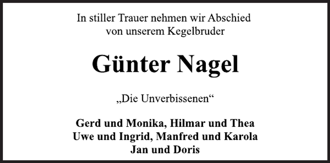 <p>In stiller Trauer nehmen wir Abschied<br />von unserem Kegelbruder<br />Günter Nagel<br />Gerd und Monika, Hilmar und Thea<br />Uwe und Ingrid, Manfred und Karola<br />Jan und Doris<br />„Die Unverbissenen“</p>