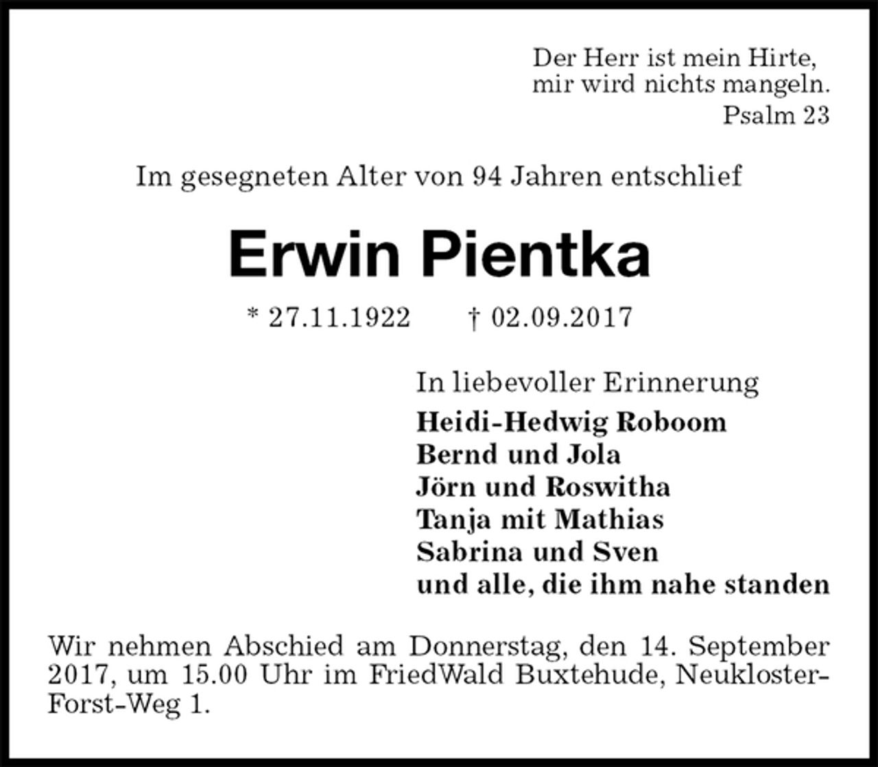 <p>Der Herr ist mein Hirte,<br />mir wird nichts mangeln.<br />Psalm 23<br />Im gesegneten Alter von 94 Jahren entschlief<br />Erwin Pientka<br />* 27.11.1922 † 02.09.2017<br />In liebevoller Erinnerung<br />Heidi-Hedwig Roboom<br />Bernd und Jola<br />Jörn und Roswitha<br />Tanja mit Mathias<br />Sabrina und Sven<br />und alle, die ihm nahe standen<br />Wir nehmen Abschied am Donnerstag, den 14. September 2017, um 15.00 Uhr im FriedWald Buxtehude, Neukloster-Forst-Weg 1.</p>