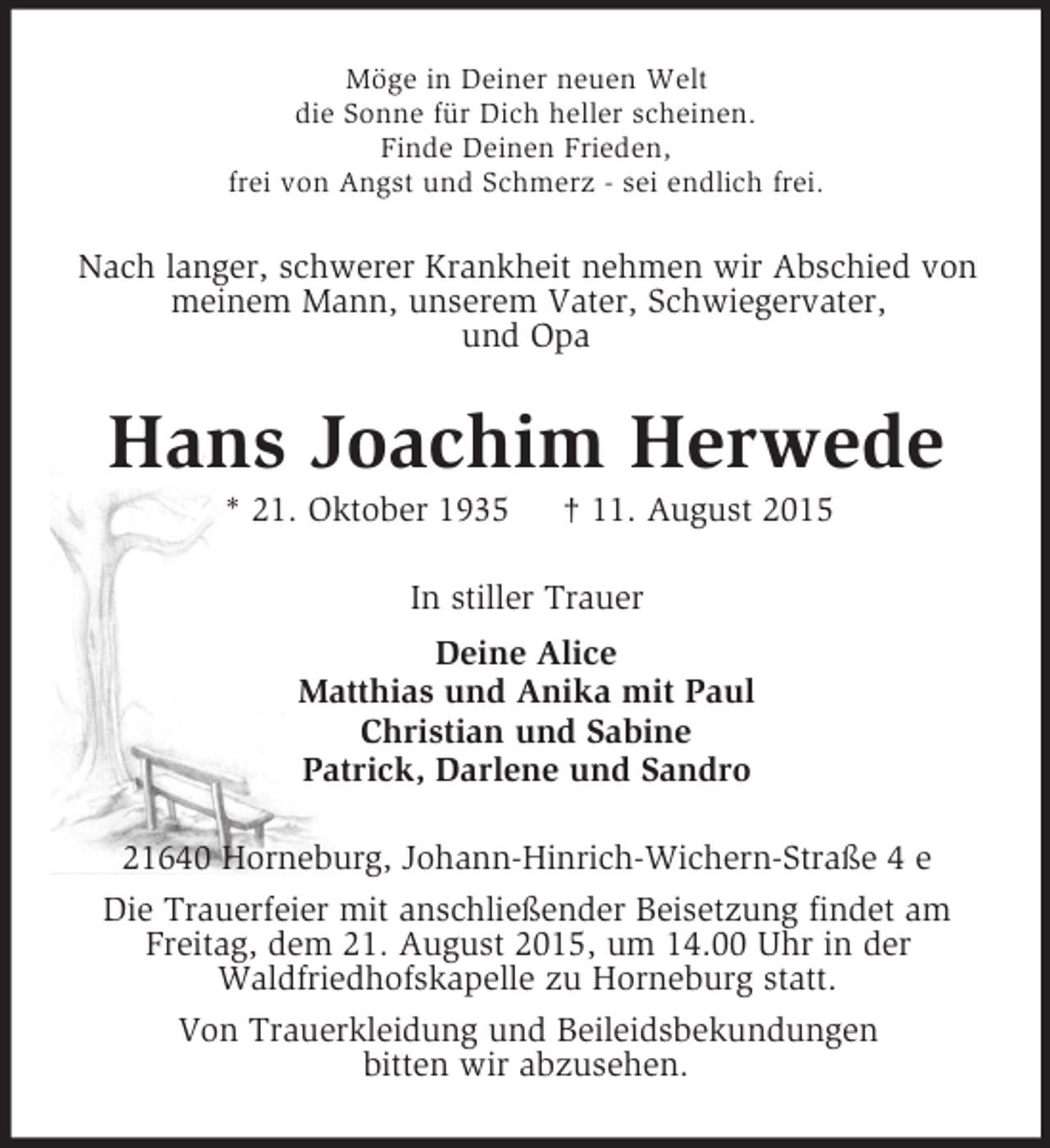 <p>Möge in Deiner neuen Welt<br />die Sonne für Dich heller scheinen.<br />Finde Deinen Frieden,<br />frei von Angst und Schmerz - sei endlich frei.<br />Nach langer, schwerer Krankheit nehmen wir Abschied von meinem Mann, unserem Vater, Schwiegervater,<br />und Opa<br />Hans Joachim Herwede<br />* 21. Oktober 1935 † 11. August 2015<br />In stiller Trauer<br />Deine Alice<br />Matthias und Anika mit Paul<br />Christian und Sabine<br />Patrick, Darlene und Sandro<br />21640 Horneburg, Johann-Hinrich-Wichern-Straße 4 e<br />Die Trauerfeier mit anschließender Beisetzung findet am Freitag, dem 21. August 2015, um 14.00 Uhr in der<br />Waldfriedhofskapelle zu Horneburg statt.<br />Von Trauerkleidung und Beileidsbekundungen<br />bitten wir abzusehen.</p>