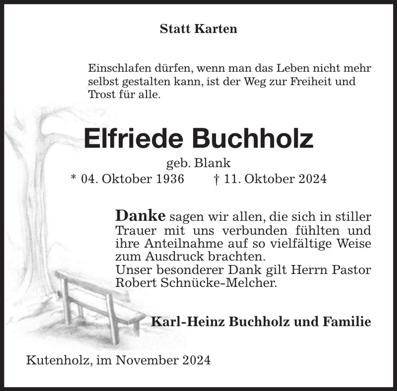 <p>Statt Karten<br />Einschlafen dürfen, wenn man das Leben nicht mehr<br />selbst gestalten kann, ist der Weg zur Freiheit und<br />Trost für alle.<br />Elfriede Buchholz<br />geb. Blank<br />* 04. Oktober 1936 † 11. Oktober 2024<br />Danke sagen wir allen, die sich in stiller Trauer mit uns verbunden fühlten und ihre Anteilnahme auf so vielfältige Weise zum Ausdruck brachten.<br />Unser besonderer Dank gilt Herrn Pastor Robert Schnücke-Melcher.<br />Karl-Heinz Buchholz und Familie<br />Kutenholz, im November 2024</p>