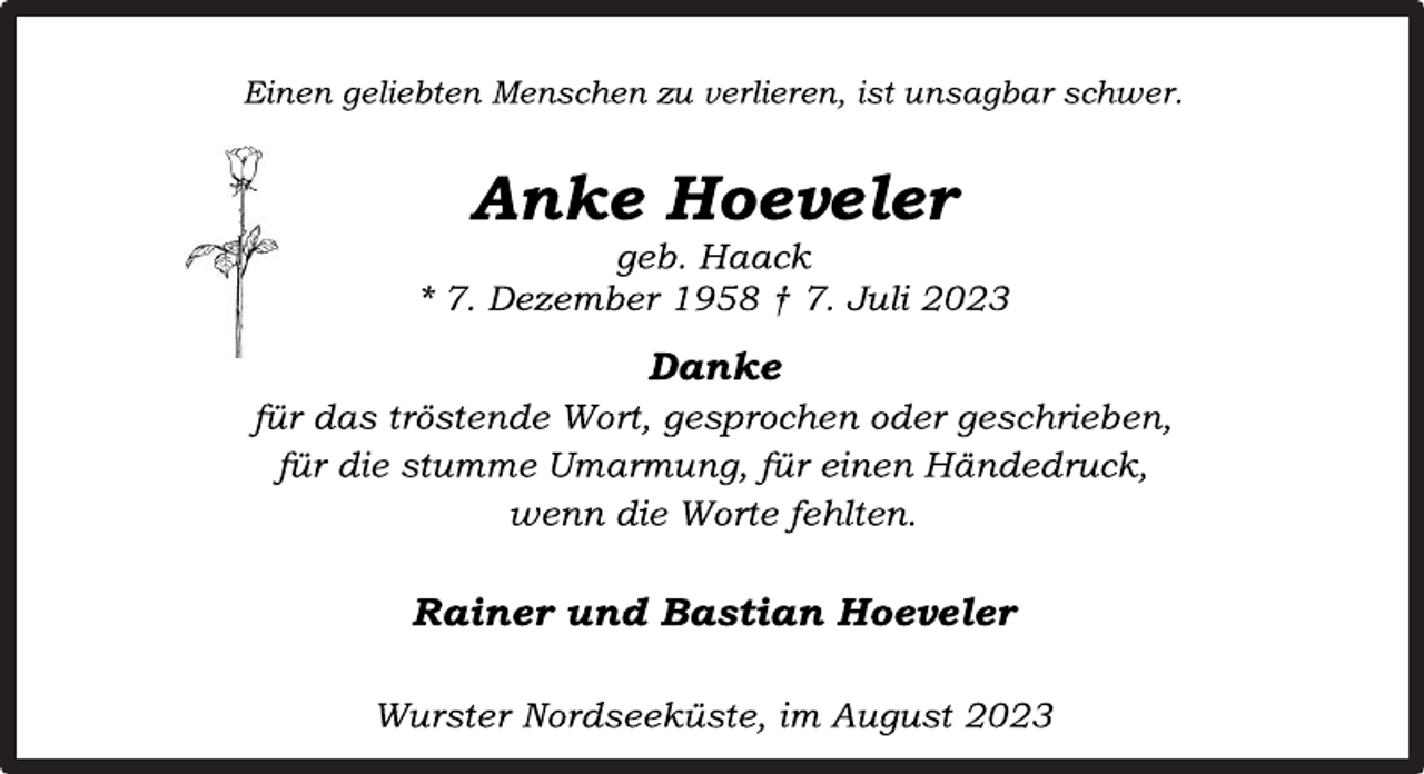 <p>Einen geliebten Menschen zu verlieren, ist unsagbar schwer.<br />Anke Hoeveler<br />geb. Haack<br />* 7. Dezember 1958 † 7. Juli 2023<br />Danke<br />für das tröstende Wort, gesprochen oder geschrieben,<br />für die stumme Umarmung, für einen Händedruck,<br />wenn die Worte fehlten.<br />Rainer und Bastian Hoeveler<br />Wurster Nordseeküste, im August 2023</p>