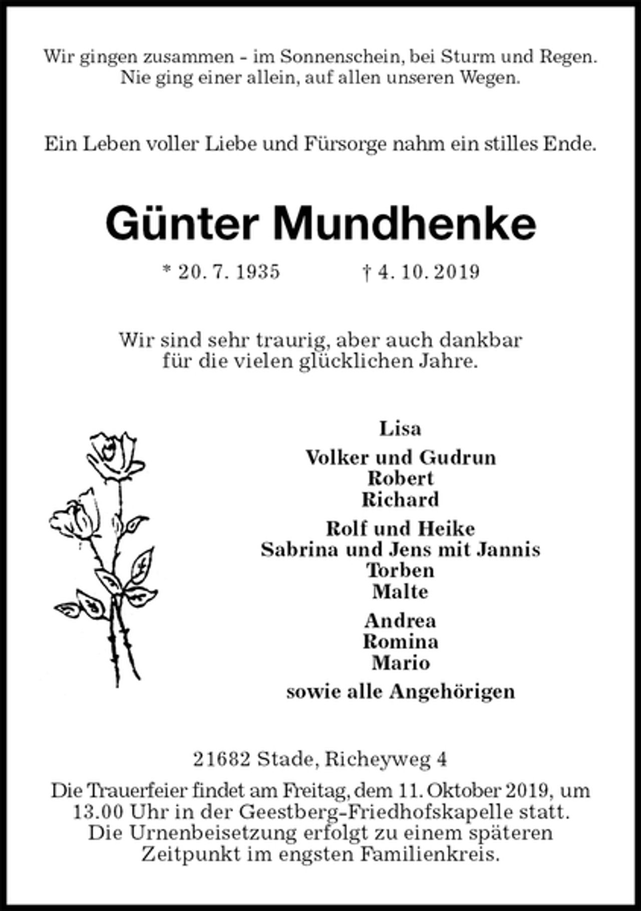 <p>Wir gingen zusammen - im Sonnenschein, bei Sturm und Regen.<br />Nie ging einer allein, auf allen unseren Wegen.<br />Ein Leben voller Liebe und Fürsorge nahm ein stilles Ende.<br />Günter Mundhenke<br />* 20. 7. 1935 † 4. 10. 2019<br />Wir sind sehr traurig, aber auch dankbar<br />für die vielen glücklichen Jahre.<br />Lisa<br />Volker und Gudrun<br />Robert<br />Richard<br />Rolf und Heike<br />Sabrina und Jens mit Jannis<br />Torben<br />Malte<br />Andrea<br />Romina<br />Mario<br />sowie alle Angehörigen<br />21682 Stade, Richeyweg 4<br />Die Trauerfeier findet am Freitag, dem 11. Oktober 2019, um 13.00 Uhr in der Geestberg-Friedhofskapelle statt.<br />Die Urnenbeisetzung erfolgt zu einem späteren<br />Zeitpunkt im engsten Familienkreis.</p>
