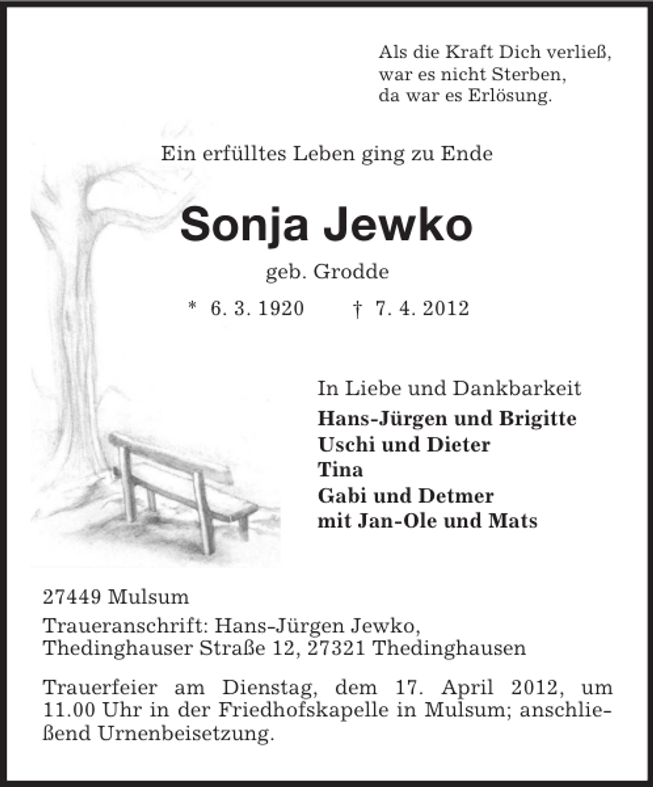 <p>Als die Kraft Dich verließ,<br />war es nicht Sterben,<br />da war es Erlösung.</p>
<p>Ein erfülltes Leben ging zu Ende</p>
<p>Sonja Jewko<br />geb. Grodde<br />* 6. 3. 1920</p>
<p>† 7. 4. 2012</p>
<p>In Liebe und Dankbarkeit<br />Hans-Jürgen und Brigitte<br />Uschi und Dieter<br />Tina<br />Gabi und Detmer<br />mit Jan-Ole und Mats</p>
<p>27449 Mulsum<br />Traueranschrift: Hans-Jürgen Jewko,<br />Thedinghauser Straße 12, 27321 Thedinghausen<br />Trauerfeier am Dienstag, dem 17. April 2012, um<br />11.00 Uhr in der Friedhofskapelle in Mulsum; anschließend Urnenbeisetzung.</p>