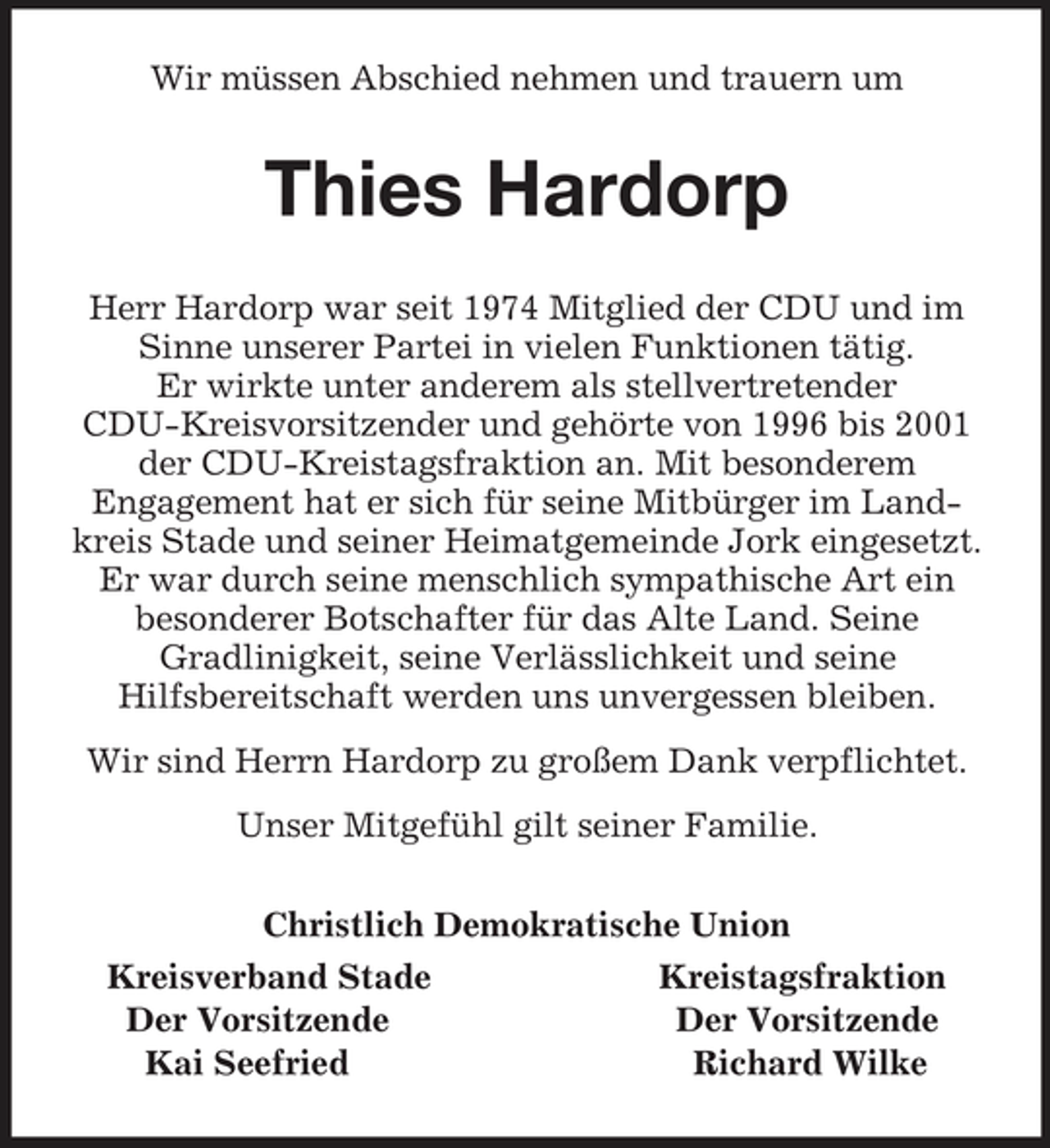 <p>Wir müssen Abschied nehmen und trauern um<br />Thies Hardorp<br />Herr Hardorp war seit 1974 Mitglied der CDU und im Sinne unserer Partei in vielen Funktionen tätig.<br />Er wirkte unter anderem als stellvertretender<br />CDU-Kreisvorsitzender und gehörte von 1996 bis 2001 der CDU-Kreistagsfraktion an. Mit besonderem<br />Engagement hat er sich für seine Mitbürger im Landkreis Stade und seiner Heimatgemeinde Jork eingesetzt. Er war durch seine menschlich sympathische Art ein<br />besonderer Botschafter für das Alte Land. Seine<br />Gradlinigkeit, seine Verlässlichkeit und seine<br />Hilfsbereitschaft werden uns unvergessen bleiben.<br />Wir sind Herrn Hardorp zu großem Dank verpflichtet.<br />Unser Mitgefühl gilt seiner Familie.<br />Christlich Demokratische Union<br />Kreisverband Stade Kreistagsfraktion<br />Der Vorsitzende Der Vorsitzende<br />Kai Seefried Richard Wilke</p>