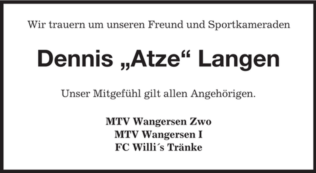 <p>Wir trauern um unseren Freund und Sportkameraden</p><p>Dennis „Atze“ Langen<br />Unser Mitgefühl gilt allen Angehörigen.<br />MTV Wangersen Zwo<br />MTV Wangersen I<br />FC Willi´s Tränke</p>
