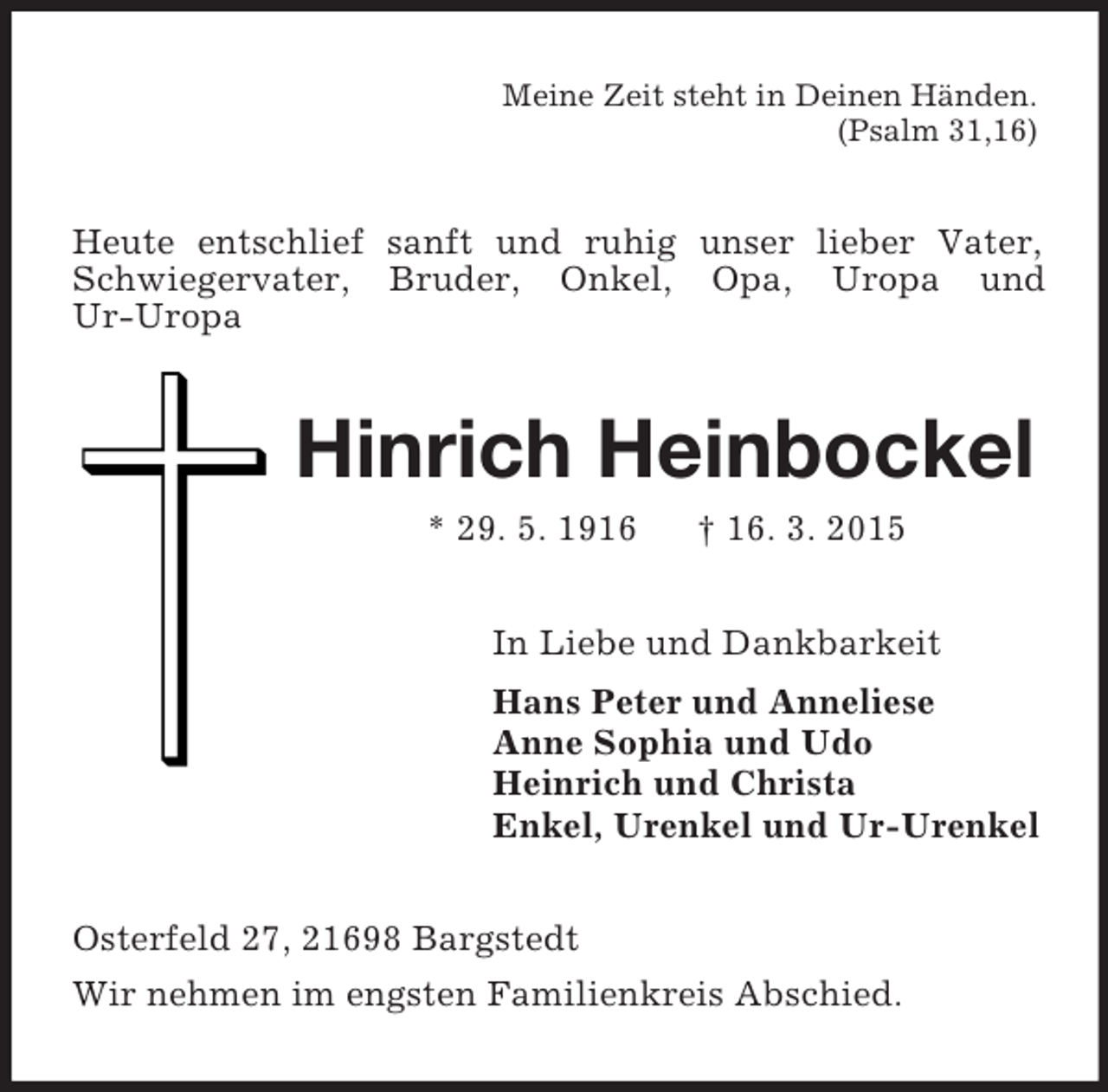 <p>Meine Zeit steht in Deinen Händen.<br />(Psalm 31,16)<br />Heute entschlief sanft und ruhig unser lieber Vater, Schwiegervater, Bruder, Onkel, Opa, Uropa und<br />Ur-Uropa<br />Hinrich Heinbockel<br />* 29. 5. 1916 † 16. 3. 2015<br />In Liebe und Dankbarkeit<br />Hans Peter und Anneliese<br />Anne Sophia und Udo<br />Heinrich und Christa<br />Enkel, Urenkel und Ur-Urenkel<br />Osterfeld 27, 21698 Bargstedt<br />Wir nehmen im engsten Familienkreis Abschied.</p>