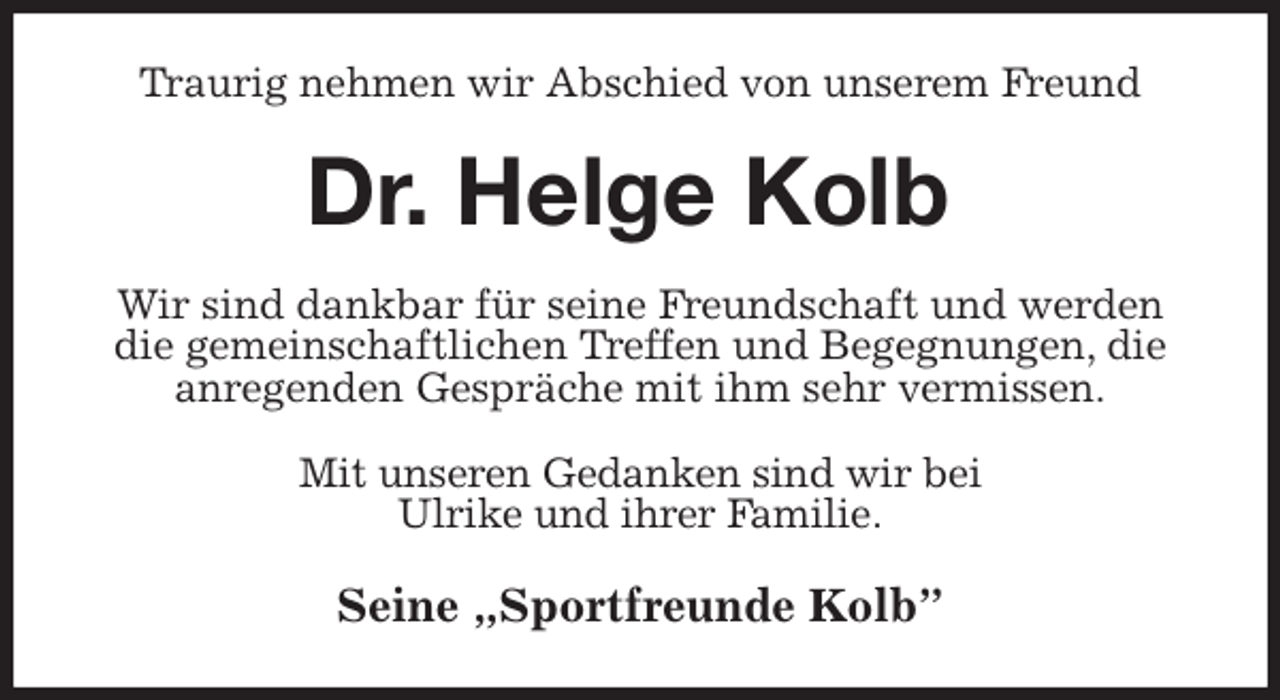 <p>Traurig nehmen wir Abschied von unserem Freund<br />Dr. Helge Kolb<br />Wir sind dankbar für seine Freundschaft und werden die gemeinschaftlichen Treffen und Begegnungen, die anregenden Gespräche mit ihm sehr vermissen.<br />Mit unseren Gedanken sind wir bei<br />Ulrike und ihrer Familie.<br />Seine „Sportfreunde Kolb”</p>