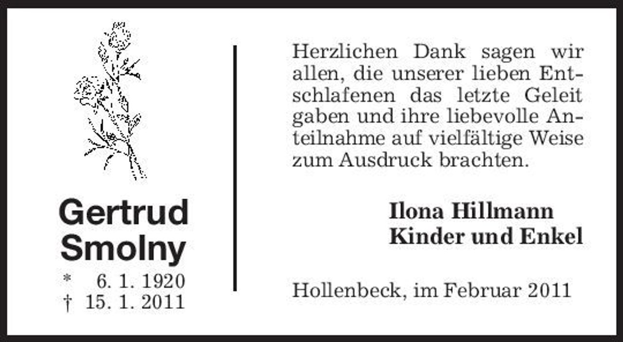 <p>Herzlichen Dank sagen wir allen, die unserer lieben Entschlafenen das letzte Geleit gaben und ihre liebevolle Anteilnahme auf vielfältige Weise zum Ausdruck brachten.</p><p>Gertrud Smolny<br />* 6. 1. 1920 † 15. 1. 2011</p><p>Ilona Hillmann Kinder und Enkel<br />Hollenbeck, im Februar 2011</p>