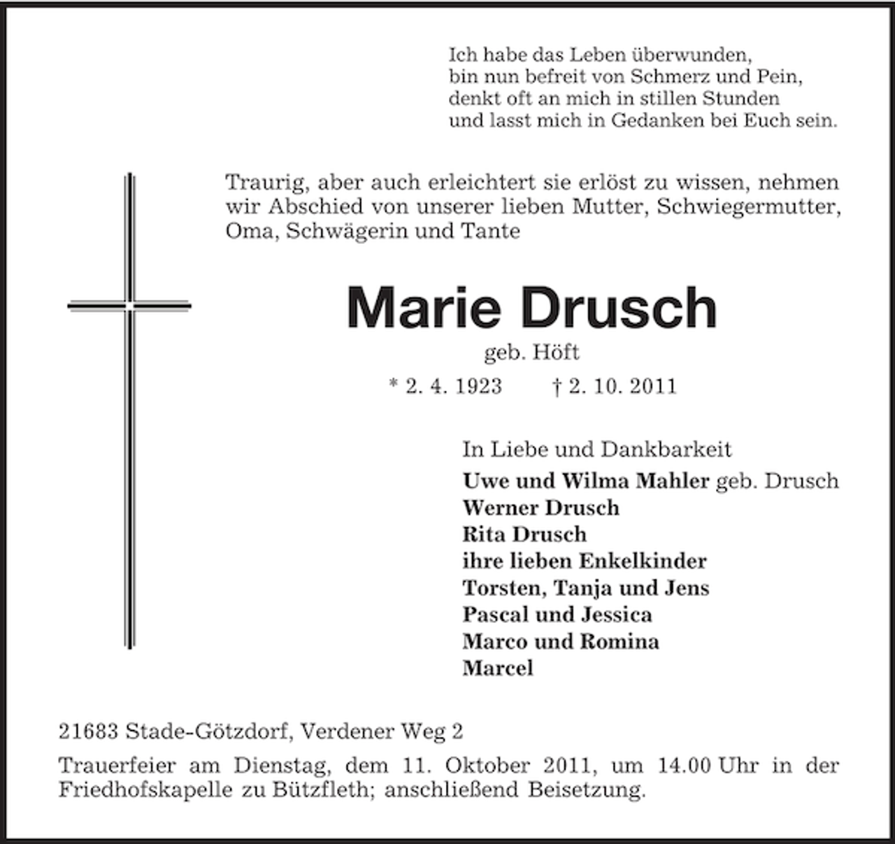 <p>Ich habe das Leben überwunden,<br />bin nun befreit von Schmerz und Pein,<br />denkt oft an mich in stillen Stunden<br />und lasst mich in Gedanken bei Euch sein.<br />Traurig, aber auch erleichtert sie erlöst zu wissen, nehmen wir Abschied von unserer lieben Mutter, Schwiegermutter, Oma, Schwägerin und Tante<br />Marie Drusch<br />geb. Höft<br />* 2. 4. 1923 † 2. 10. 2011<br />In Liebe und Dankbarkeit<br />Uwe und Wilma Mahler geb. Drusch<br />Werner Drusch<br />Rita Drusch<br />ihre lieben Enkelkinder<br />Torsten, Tanja und Jens<br />Pascal und Jessica<br />Marco und Romina<br />Marcel<br />21683 Stade-Götzdorf, Verdener Weg 2<br />Trauerfeier am Dienstag, dem 11. Oktober 2011, um 14.00 Uhr in der Friedhofskapelle zu Bützfleth; anschließend Beisetzung.</p>