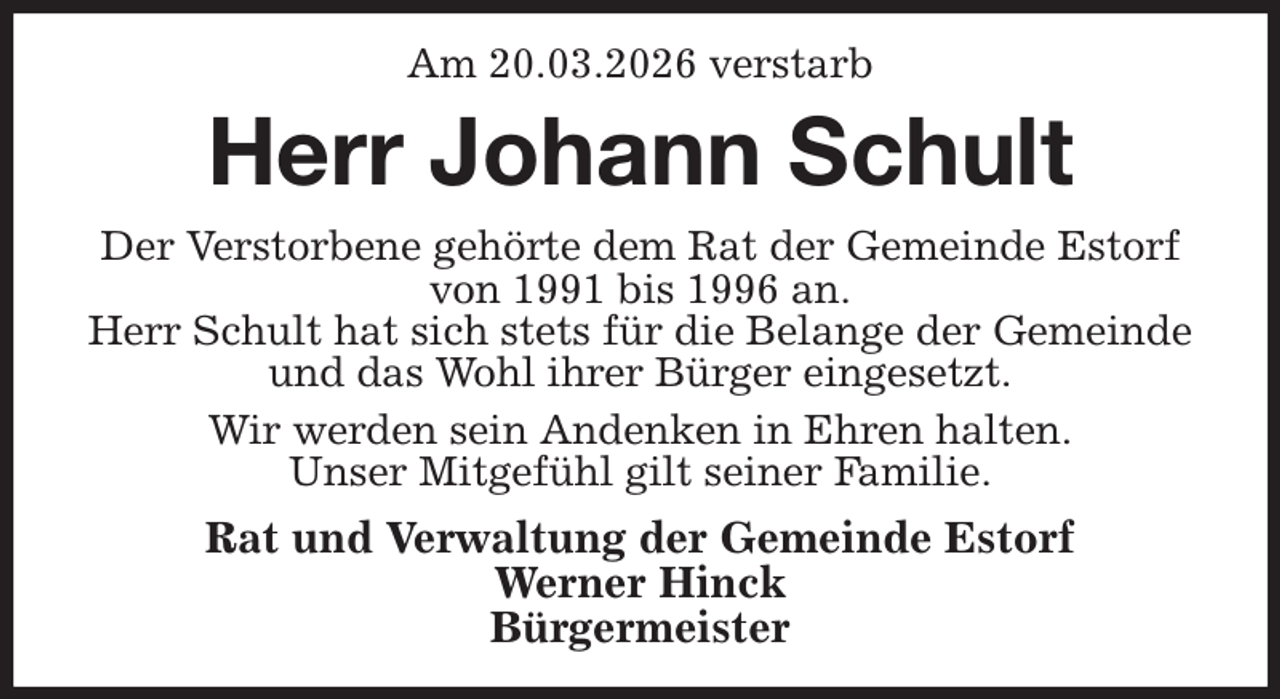 <p>Am 20.03.2026 verstarb<br />Herr Johann Schult<br />Der Verstorbene gehörte dem Rat der Gemeinde Estorf von 1991 bis 1996 an.<br />Herr Schult hat sich stets für die Belange der Gemeinde und das Wohl ihrer Bürger eingesetzt.<br />Wir werden sein Andenken in Ehren halten.<br />Unser Mitgefühl gilt seiner Familie.<br />Rat und Verwaltung der Gemeinde Estorf<br />Werner Hinck<br />Bürgermeister</p>
