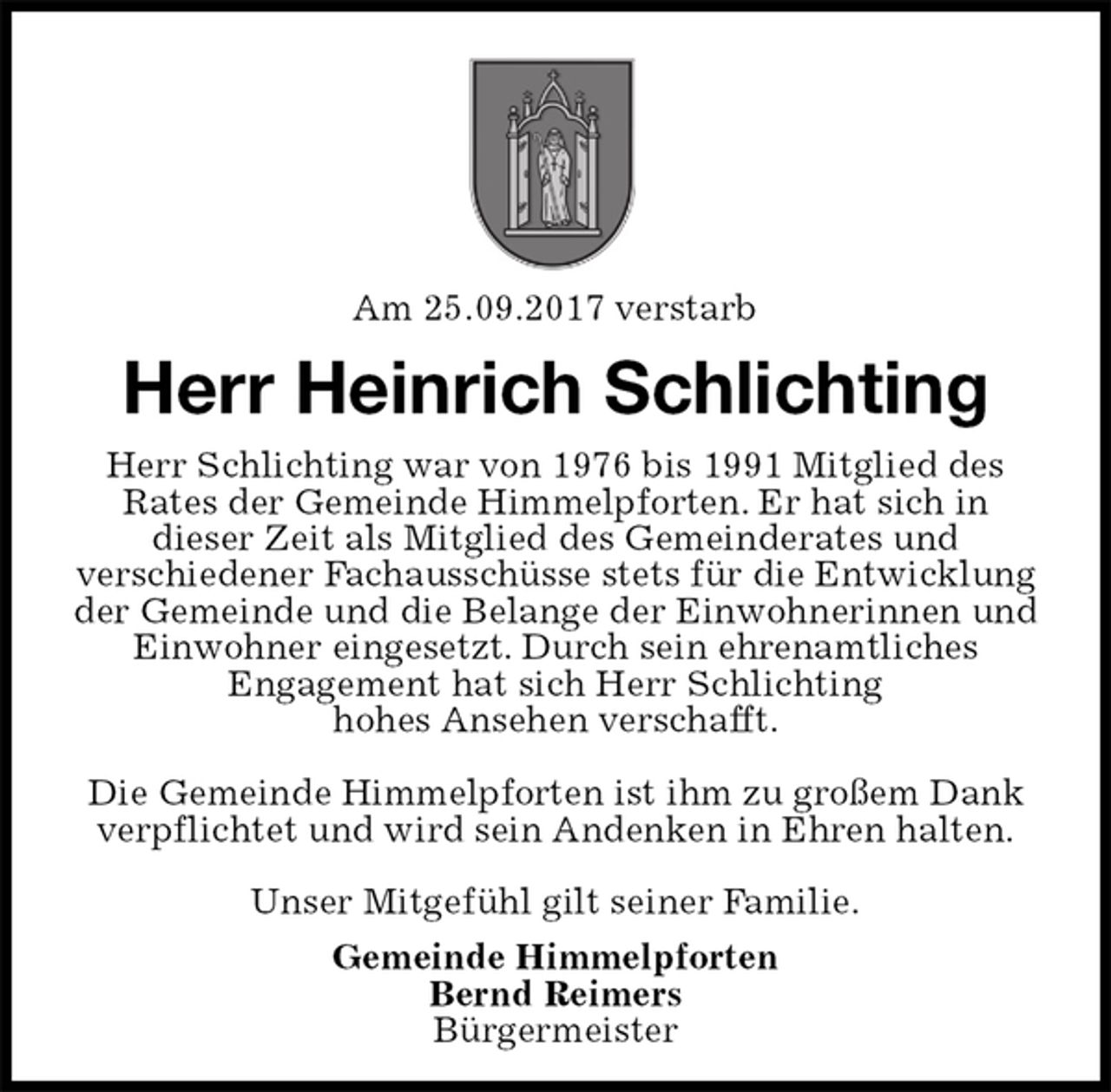 <p>Am 25.09.2017 verstarb<br />Herr Heinrich Schlichting<br />Herr Schlichting war von 1976 bis 1991 Mitglied des Rates der Gemeinde Himmelpforten. Er hat sich in<br />dieser Zeit als Mitglied des Gemeinderates und<br />verschiedener Fachausschüsse stets für die Entwicklung der Gemeinde und die Belange der Einwohnerinnen und Einwohner eingesetzt. Durch sein ehrenamtliches<br />Engagement hat sich Herr Schlichting<br />hohes Ansehen verschafft.</p><p>Die Gemeinde Himmelpforten ist ihm zu großem Dank verpflichtet und wird sein Andenken in Ehren halten.</p><p>Unser Mitgefühl gilt seiner Familie.<br />Gemeinde Himmelpforten<br />Bernd Reimers<br />Bürgermeister</p>