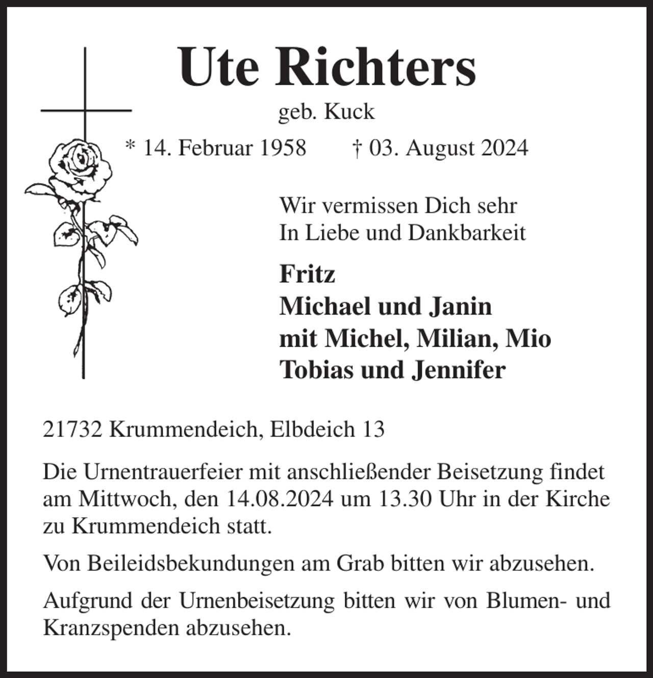 <p>Ute Richters<br />geb. Kuck<br />* 14. Februar 1958 † 03. August 2024<br />Wir vermissen Dich sehr<br />In Liebe und Dankbarkeit<br />Fritz<br />Michael und Janin<br />mit Michel, Milian, Mio<br />Tobias und Jennifer<br />21732 Krummendeich, Elbdeich 13<br />Die Urnentrauerfeier mit anschließender Beisetzung findet<br />am Mittwoch, den 14.08.2024 um 13.30 Uhr in der Kirche zu Krummendeich statt.<br />Von Beileidsbekundungen am Grab bitten wir abzusehen.<br />Aufgrund der Urnenbeisetzung bitten wir von Blumen- und<br />Kranzspenden abzusehen.</p>