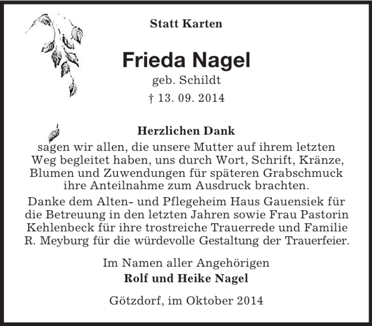 <p>Statt Karten<br />Frieda Nagel<br />geb. Schildt<br />† 13. 09. 2014<br />Herzlichen Dank<br />sagen wir allen, die unsere Mutter auf ihrem letzten Weg begleitet haben, uns durch Wort, Schrift, Kränze, Blumen und Zuwendungen für späteren Grabschmuck ihre Anteilnahme zum Ausdruck brachten.<br />Danke dem Alten- und Pflegeheim Haus Gauensiek für die Betreuung in den letzten Jahren sowie Frau Pastorin Kehlenbeck für ihre trostreiche Trauerrede und Familie R. Meyburg für die würdevolle Gestaltung der Trauerfeier.<br />Im Namen aller Angehörigen<br />Rolf und Heike Nagel<br />Götzdorf, im Oktober 2014</p>