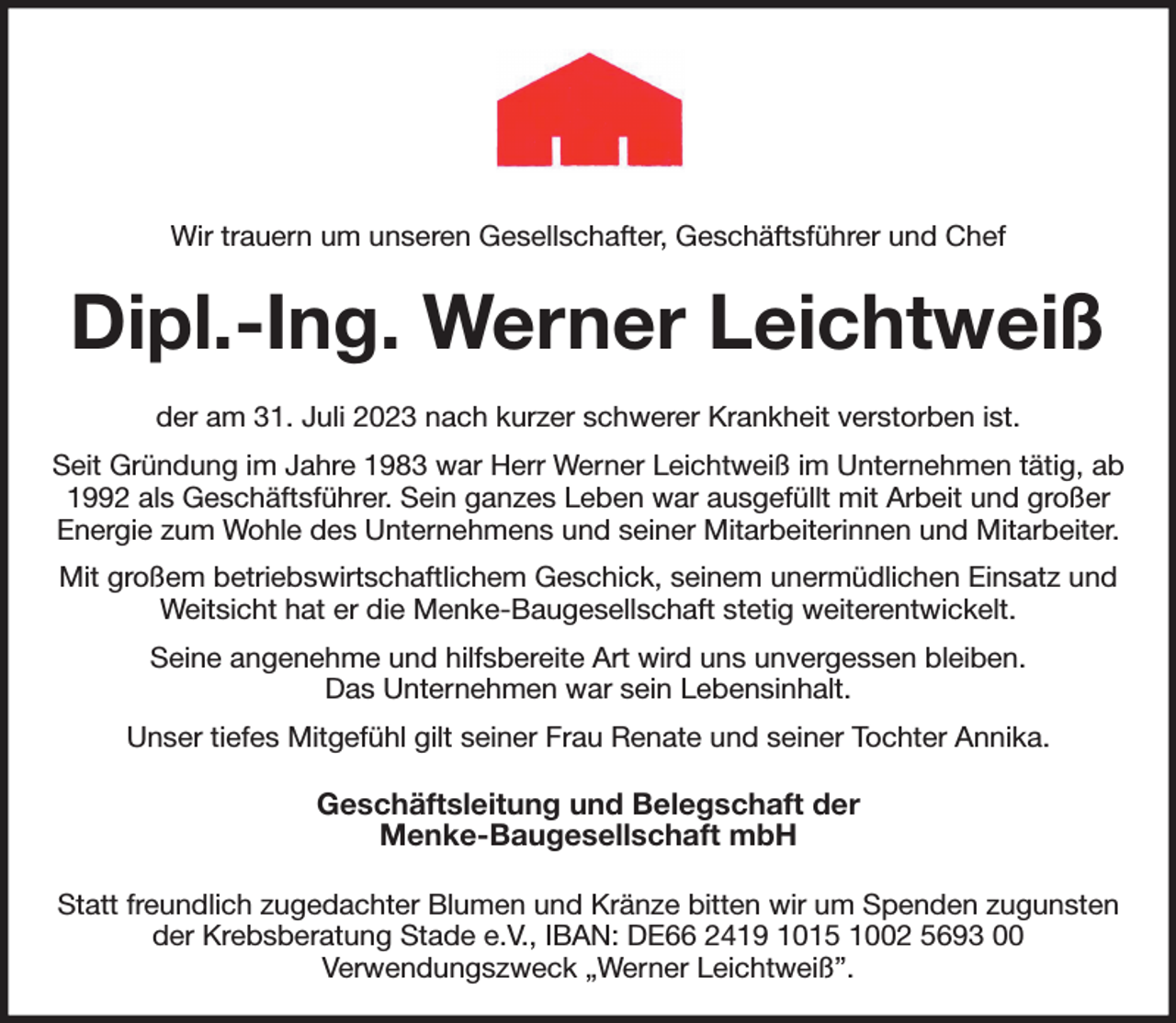 <p>Wir trauern um unseren Gesellschafter, Geschäftsführer und Chef<br />Dipl.-Ing. Werner Leichtweiß<br />der am 31. Juli 2023 nach kurzer schwerer Krankheit verstorben ist.<br />Seit Gründung im Jahre 1983 war Herr Werner Leichtweiß im Unternehmen tätig, ab 1992 als Geschäftsführer. Sein ganzes Leben war ausgefüllt mit Arbeit und großer Energie zum Wohle des Unternehmens und seiner Mitarbeiterinnen und Mitarbeiter.<br />Mit großem betriebswirtschaftlichem Geschick, seinem unermüdlichen Einsatz und Weitsicht hat er die Menke-Baugesellschaft stetig weiterentwickelt.<br />Seine angenehme und hilfsbereite Art wird uns unvergessen bleiben.<br />Das Unternehmen war sein Lebensinhalt.<br />Unser tiefes Mitgefühl gilt seiner Frau Renate und seiner Tochter Annika.<br />Geschäftsleitung und Belegschaft der<br />Menke-Baugesellschaft mbH<br />Statt freundlich zugedachter Blumen und Kränze bitten wir um Spenden zugunsten der Krebsberatung Stade e.V., IBAN: DE66 2419 1015 1002 5693 00<br />Verwendungszweck „Werner Leichtweiß”.</p>