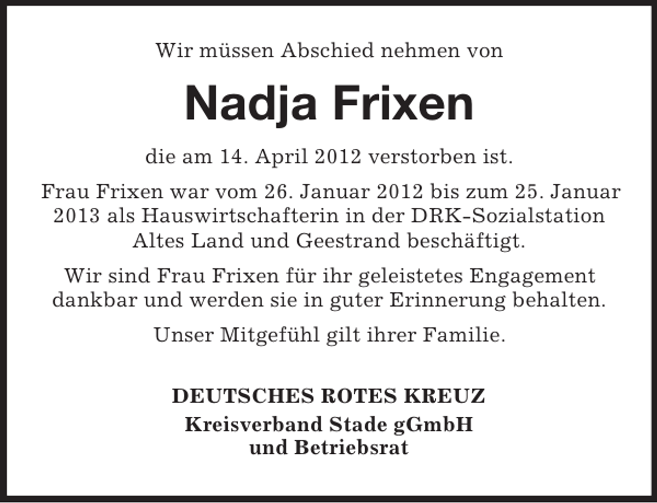 <p>Wir müssen Abschied nehmen von</p><p>Nadja Frixen<br />die am 14. April 2012 verstorben ist.<br />Frau Frixen war vom 26. Januar 2012 bis zum 25. Januar<br />2013 als Hauswirtschafterin in der DRK-Sozialstation<br />Altes Land und Geestrand beschäftigt.<br />Wir sind Frau Frixen für ihr geleistetes Engagement<br />dankbar und werden sie in guter Erinnerung behalten.<br />Unser Mitgefühl gilt ihrer Familie.<br />DEUTSCHES ROTES KREUZ<br />Kreisverband Stade gGmbH<br />und Betriebsrat</p>