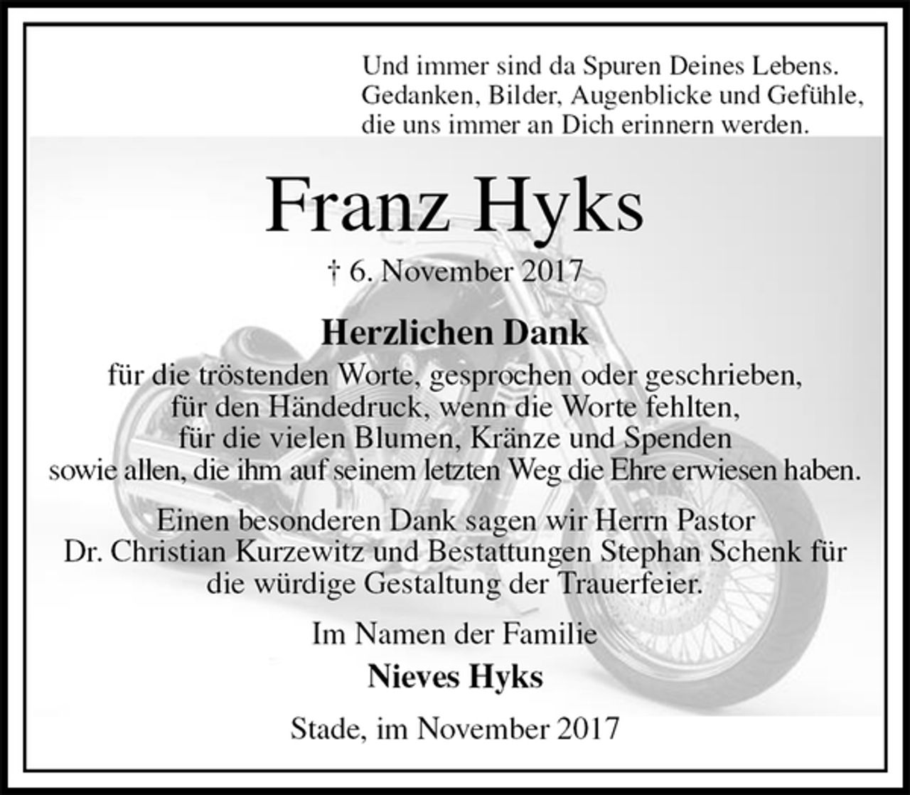 <p>Und immer sind da Spuren Deines Lebens.<br />Gedanken, Bilder, Augenblicke und Gefühle,<br />die uns immer an Dich erinnern werden.<br />Franz Hyks<br />† 6. November 2017<br />Herzlichen Dank<br />für die tröstenden Worte, gesprochen oder geschrieben,<br />für den Händedruck, wenn die Worte fehlten,<br />für die vielen Blumen, Kränze und Spenden<br />sowie allen, die ihm auf seinem letzten Weg die Ehre erwiesen haben.<br />Einen besonderen Dank sagen wir Herrn Pastor<br />Dr. Christian Kurzewitz und Bestattungen Stephan Schenk für die würdige Gestaltung der Trauerfeier.<br />Im Namen der Familie<br />Nieves Hyks<br />Stade, im November 2017</p>