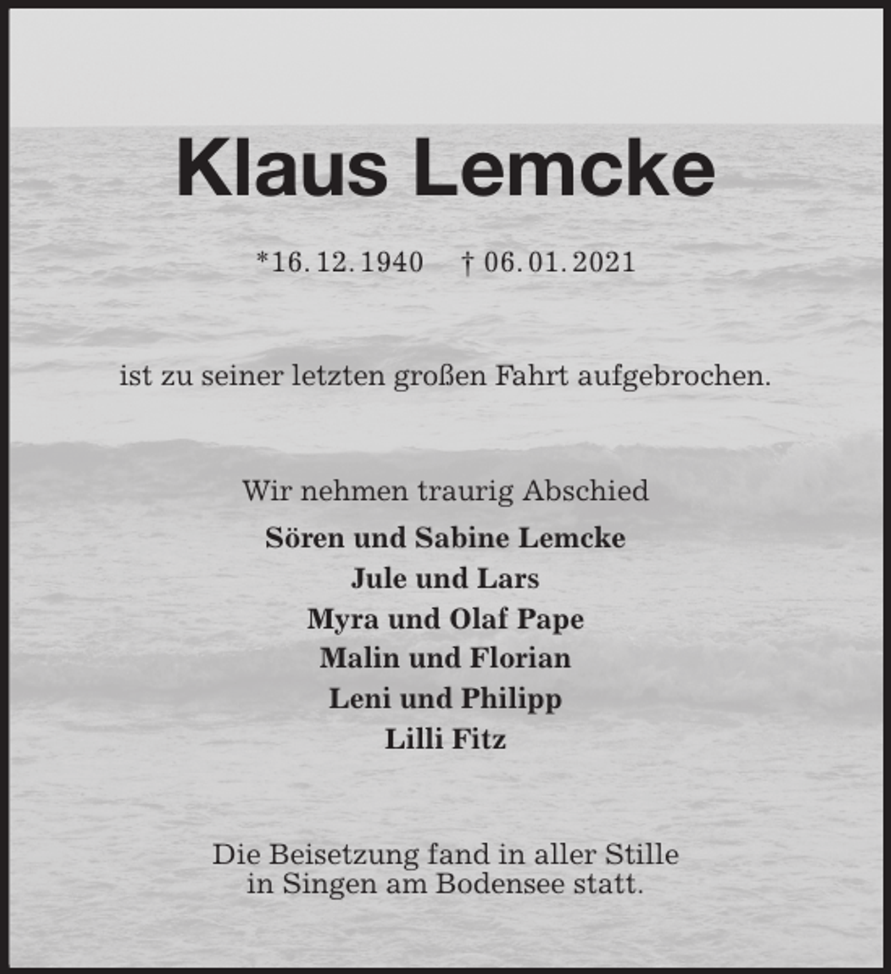 <p>Klaus Lemcke<br />*16. 12. 1940 † 06. 01. 2021<br />ist zu seiner letzten großen Fahrt aufgebrochen.<br />Wir nehmen traurig Abschied<br />Sören und Sabine Lemcke<br />Jule und Lars<br />Myra und Olaf Pape<br />Malin und Florian<br />Leni und Philipp<br />Lilli Fitz<br />Die Beisetzung fand in aller Stille<br />in Singen am Bodensee statt.</p>