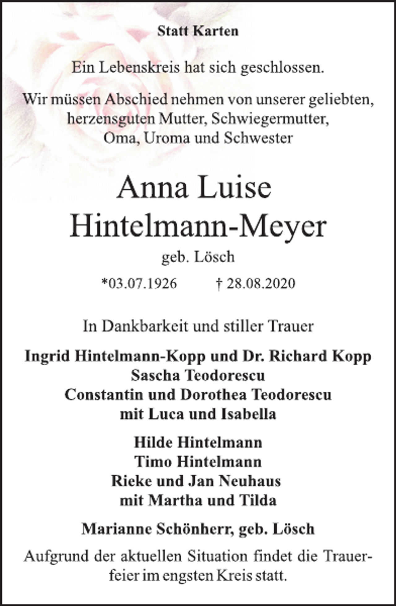 <p>Statt Karten<br />Ein Lebenskreis hat sich geschlossen.<br />Wir müssen Abschied nehmen von unserer geliebten,<br />herzensguten Mutter, Schwiegermutter,<br />Oma, Uroma und Schwester<br />Anna Luise<br />Hintelmann-Meyer<br />geb. Lösch<br />*03.07.1926 † 28.08.2020<br />In Dankbarkeit und stiller Trauer<br />Ingrid Hintelmann-Kopp und Dr. Richard Kopp<br />Sascha Teodorescu<br />Constantin und Dorothea Teodorescu<br />mit Luca und Isabella<br />Hilde Hintelmann<br />Timo Hintelmann<br />Rieke und Jan Neuhaus<br />mit Martha und Tilda<br />Marianne Schönherr, geb. Lösch<br />Aufgrund der aktuellen Situation findet die Trauerfeier<br />im engsten Kreis statt.</p>