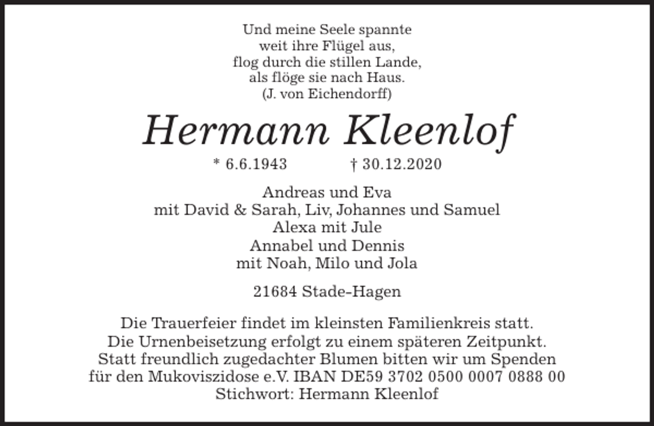 <p>Und meine Seele spannte<br />weit ihre Flügel aus,<br />flog durch die stillen Lande,<br />als flöge sie nach Haus.<br />(J. von Eichendorff)<br />Hermann Kleenlof<br />* 6.6.1943 † 30.12.2020<br />Andreas und Eva<br />mit David &amp; Sarah, Liv, Johannes und Samuel<br />Alexa mit Jule<br />Annabel und Dennis<br />mit Noah, Milo und Jola<br />21684 Stade-Hagen<br />Die Trauerfeier findet im kleinsten Familienkreis statt.<br />Die Urnenbeisetzung erfolgt zu einem späteren Zeitpunkt.<br />Statt freundlich zugedachter Blumen bitten wir um Spenden<br />für den Mukoviszidose e.V. IBAN DE59 3702 0500 0007 0888 00<br />Stichwort: Hermann Kleenlof</p>