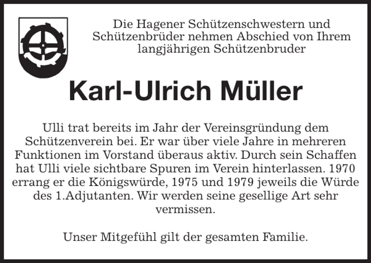 <p>Die Hagener Schützenschwestern und<br />Schützenbrüder nehmen Abschied von Ihrem langjährigen Schützenbruder</p>
<p>Karl-Ulrich Müller<br />Ulli trat bereits im Jahr der Vereinsgründung dem<br />Schützenverein bei. Er war über viele Jahre in mehreren Funktionen im Vorstand überaus aktiv. Durch sein Schaffen hat Ulli viele sichtbare Spuren im Verein hinterlassen. 1970 errang er die Königswürde, 1975 und 1979 jeweils die Würde des 1.Adjutanten. Wir werden seine gesellige Art sehr<br />vermissen.</p>
<p>Unser Mitgefühl gilt der gesamten Familie.</p>