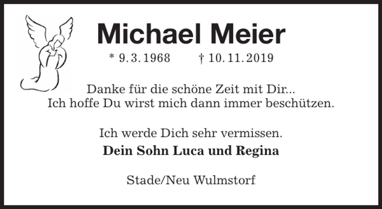 <p>Michael Meier<br />* 9. 3. 1968 † 10. 11. 2019<br />Danke für die schöne Zeit mit Dir...<br />Ich hoffe Du wirst mich dann immer beschützen.<br />Ich werde Dich sehr vermissen.<br />Dein Sohn Luca und Regina<br />Stade/Neu Wulmstorf</p>