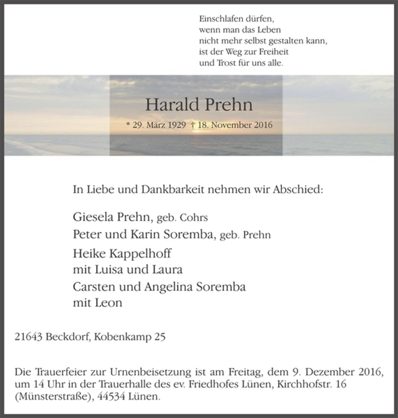 <p>Einschlafen dürfen,<br />wenn man das Leben<br />nicht mehr selbst gestalten kann,<br />ist der Weg zur Freiheit<br />und Trost für uns alle.<br />Harald Prehn<br />* 29. März 1929 † 18. November 2016<br />In Liebe und Dankbarkeit nehmen wir Abschied:<br />Giesela Prehn, geb. Cohrs<br />Peter und Karin Soremba, geb. Prehn<br />Heike Kappelhoff<br />mit Luisa und Laura<br />Carsten und Angelina Soremba<br />mit Leon<br />21643 Beckdorf, Kobenkamp 25<br />Die Trauerfeier zur Urnenbeisetzung ist am Freitag, dem 9. Dezember 2016, um 14 Uhr in der Trauerhalle des ev. Friedhofes Lünen, Kirchhofstr. 16<br />(Münsterstraße), 44534 Lünen.</p>