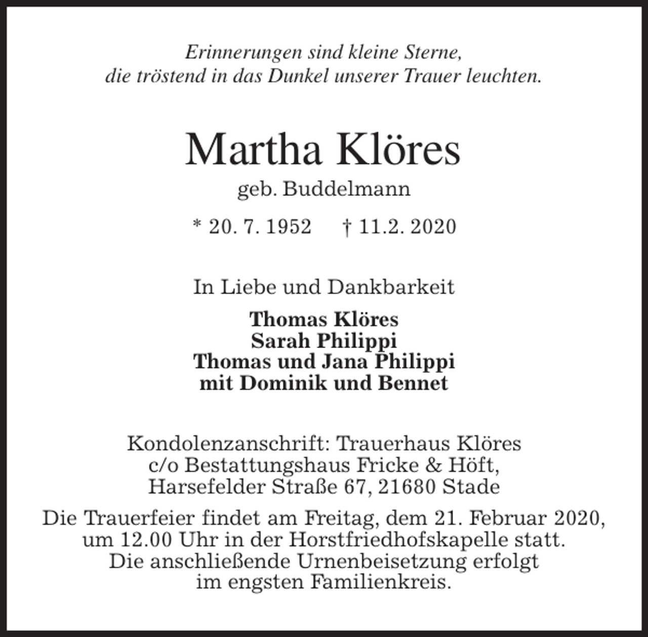<p>Erinnerungen sind kleine Sterne,<br />die tröstend in das Dunkel unserer Trauer leuchten.<br />Martha Klöres<br />geb. Buddelmann<br />* 20. 7. 1952 † 11.2. 2020<br />In Liebe und Dankbarkeit<br />Thomas Klöres<br />Sarah Philippi<br />Thomas und Jana Philippi<br />mit Dominik und Bennet<br />Kondolenzanschrift: Trauerhaus Klöres<br />c/o Bestattungshaus Fricke &amp; Höft,<br />Harsefelder Straße 67, 21680 Stade<br />Die Trauerfeier findet am Freitag, dem 21. Februar 2020,<br />um 12.00 Uhr in der Horstfriedhofskapelle statt.<br />Die anschließende Urnenbeisetzung erfolgt<br />im engsten Familienkreis.</p>
