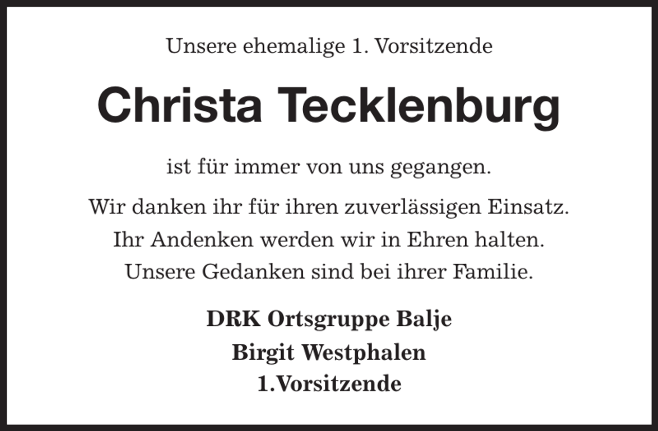 <p>Unsere ehemalige 1. Vorsitzende<br />Christa Tecklenburg<br />ist für immer von uns gegangen.<br />Wir danken ihr für ihren zuverlässigen Einsatz.<br />Ihr Andenken werden wir in Ehren halten.<br />Unsere Gedanken sind bei ihrer Familie.<br />DRK Ortsgruppe Balje<br />Birgit Westphalen<br />1.Vorsitzende</p>