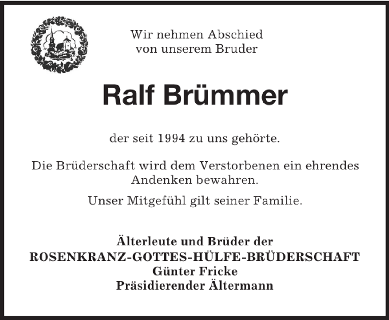 <p>Wir nehmen Abschied<br />von unserem Bruder</p><p>Ralf Brümmer<br />der seit 1994 zu uns gehörte.<br />Die Brüderschaft wird dem Verstorbenen ein ehrendes<br />Andenken bewahren.<br />Unser Mitgefühl gilt seiner Familie.<br />Älterleute und Brüder der<br />ROSENKRANZ-GOTTES-HÜLFE-BRÜDERSCHAFT<br />Günter Fricke<br />Präsidierender Ältermann</p>