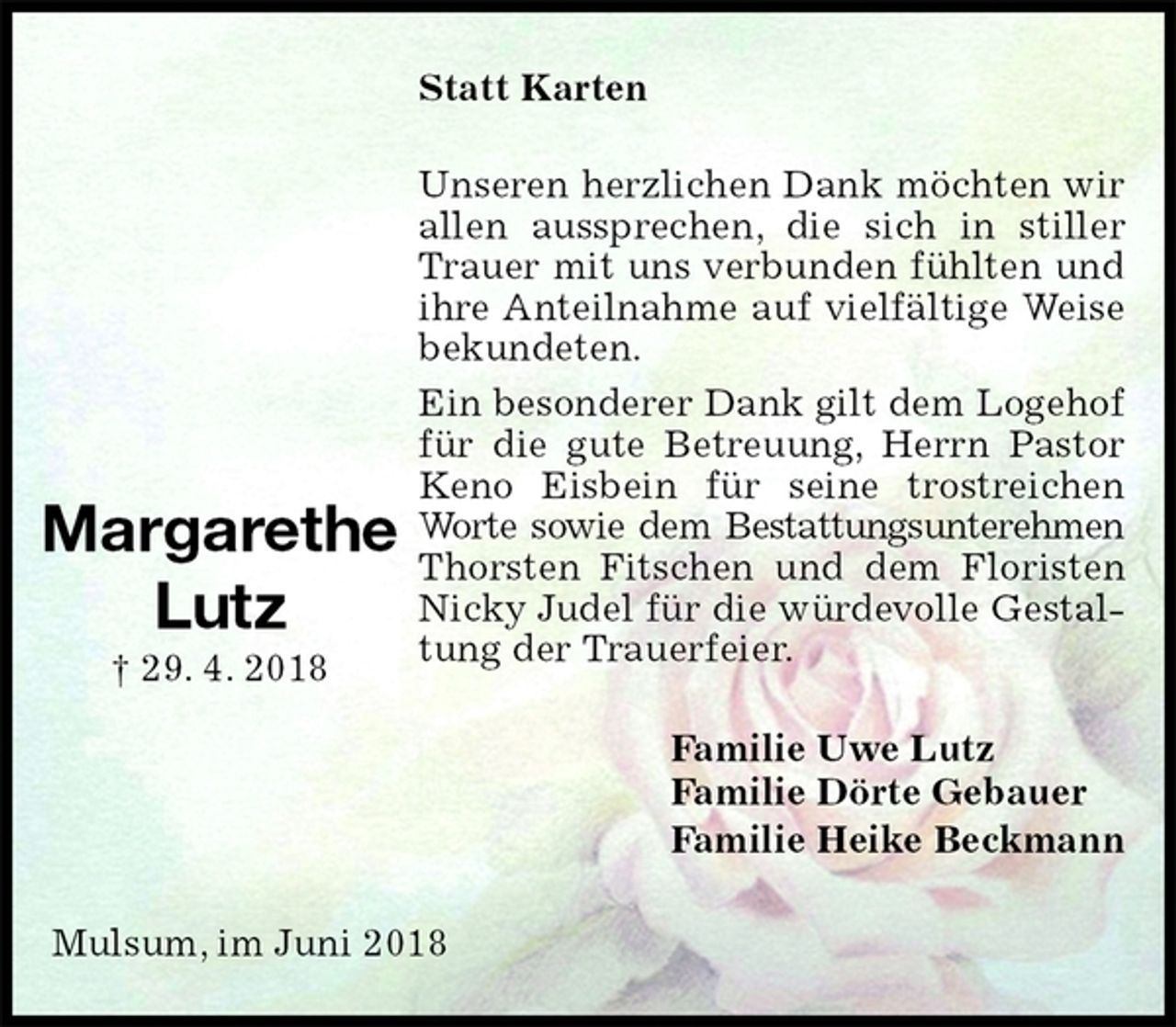 <p>Statt Karten<br />Unseren herzlichen Dank möchten wir allen aussprechen, die sich in stiller Trauer mit uns verbunden fühlten und ihre Anteilnahme auf vielfältige Weise bekundeten.<br />Ein besonderer Dank gilt dem Logehof für die gute Betreuung, Herrn Pastor Keno Eisbein für seine trostreichen Worte sowie dem Bestattungsunterehmen<br />Thorsten Fitschen und dem Floristen<br />Nicky Judel für die würdevolle Gestaltung der Trauerfeier.<br />Familie Uwe Lutz<br />Familie Dörte Gebauer<br />Familie Heike Beckmann<br />Mulsum, im Juni 2018</p><p>Margarethe<br />Lutz<br />† 29. 4. 2018</p>